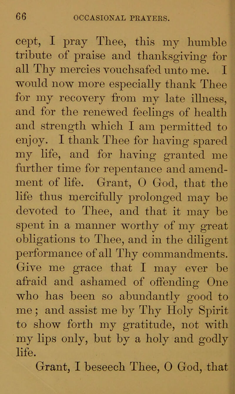 cept, I pray Thee, this my humble tribute of praise and thanksgiving for all Thy mercies vouchsafed unto me. I would now more especially thank Thee for my recovery from my late illness, and for the renewed feelings of health and strength which I am permitted to enjoy. I thank Thee for having spared my life, and for having granted me further time for repentance and amend- ment of life. Grant, 0 God, that the life thus mercifully prolonged may be devoted to Thee, and that it may be spent in a manner worthy of my great obligations to Thee, and in the diligent performance of all Thy commandments. Give me grace that I may ever be afraid and ashamed of offending One who has been so abundantly good to me ; and assist me by Thy Holy Spirit to show forth my gratitude, not with my lips only, but by a holy and godly life. Grant, I beseech Thee, 0 God, that