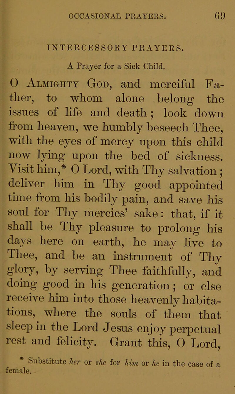 INTERCESSORY PRAYERS. A Prayer for a Sick Child. 0 Almighty God, and merciful Fa- ther, to whom alone belong the issues of life and death ; look down from heaven, we humbly beseech Thee, with the eyes of mercy upon this child now lying upon the bed of sickness. Visit him,* 0 Lord, with Thy salvation ; deliver him in Thy good appointed time from his bodily pain, and save his soul for Thy mercies’ sake: that, if it shall be Thy pleasure to prolong his days here on earth, he may live to Thee, and be an instrument of Thy glory, by serving Thee faithfully, and doing good in his generation; or else receive him into those heavenly habita- tions, where the souls of them that sleep in the Lord Jesus enjoy perpetual rest and felicity. Grant this, O Lord, * Substitute her or she for him or he in the case of a female. .