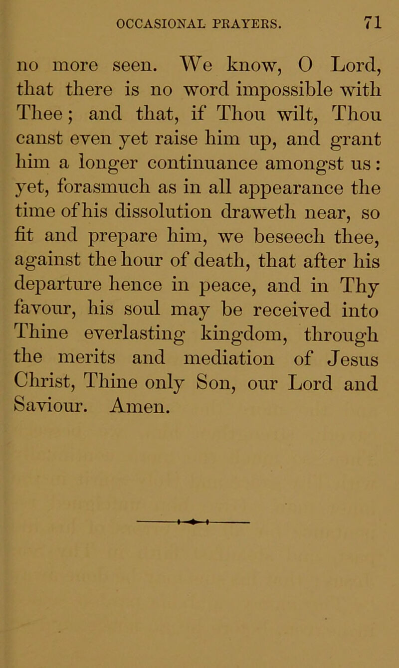 no more seen. We know, 0 Lord, that there is no word impossible with Thee; and that, if Thou wilt, Thou canst even yet raise him up, and grant him a longer continuance amongst us: yet, forasmuch as in all appearance the time of his dissolution clraweth near, so fit and prepare him, we beseech thee, against the hour of death, that after his departure hence in peace, and in Thy favour, his soul may be received into Thine everlasting kingdom, through the merits and mediation of Jesus Christ, Thine only Son, our Lord and Saviour. Amen.