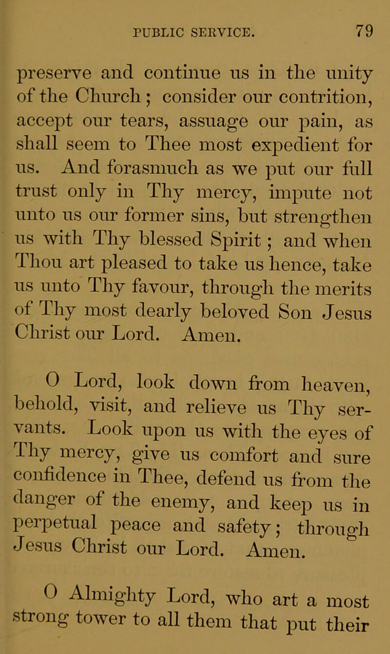 preserve and continue us in tlie unity of the Church ; consider our contrition, accept our tears, assuage our pain, as shall seem to Thee most expedient for us. And forasmuch as we put our full trust only in Thy mercy, impute not unto us our former sins, hut strengthen us with Thy blessed Spirit; and when Thou art pleased to take us hence, take us unto Tliy favour, through the merits of Thy most dearly beloved Son Jesus Christ our Lord. Amen. 0 Lord, look down from heaven, behold, visit, and relieve us Thy ser- vants. Look upon us with the eyes of Thy mercy, give us comfort and sure confidence in Thee, defend us from the danger of the enemy, and keep ns in perpetual peace and safety; through Jesus Christ our Lord. Amen. O Almighty Lord, who art a most strong tower to all them that put their