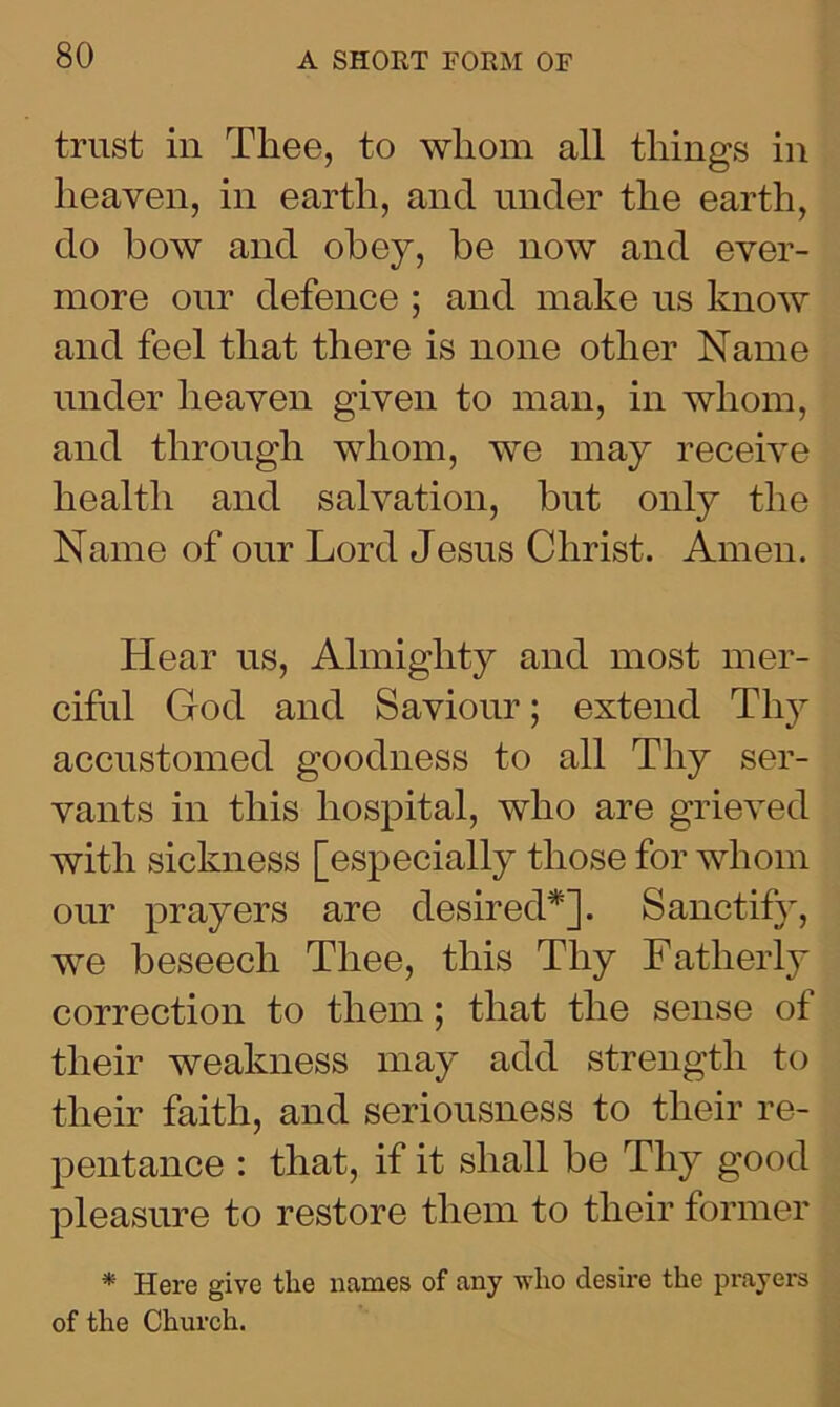 trust in Thee, to whom all things in heaven, in earth, and under the earth, do bow and obey, be now and ever- more our defence ; and make us know and feel that there is none other Name under heaven given to man, in whom, and through whom, we may receive health and salvation, but only the Name of our Lord Jesus Christ. Amen. Hear us, Almighty and most mer- ciful God and Saviour; extend Thy accustomed goodness to all Thy ser- vants in this hospital, who are grieved with sickness [especially those for whom our prayers are desired*]. Sanctify, we beseech Thee, this Thy Fatherly correction to them; that the sense of their weakness may add strength to their faith, and seriousness to their re- pentance : that, if it shall be Thy good pleasure to restore them to their former * Here give the names of any who desire the prayers of the Church.