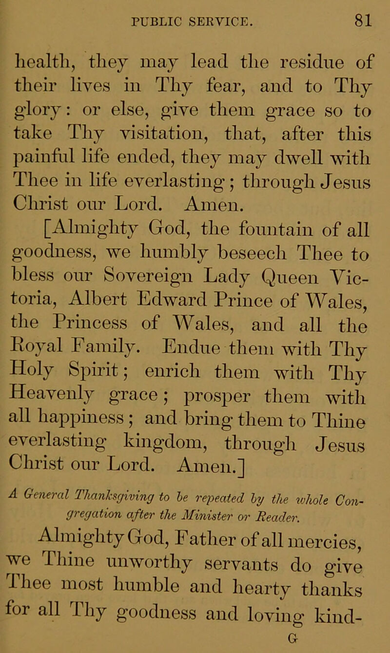health, they may lead the residue of their lives in Thy fear, and to Thy glory: or else, give them grace so to take Thy visitation, that, after this painful life ended, they may dwell with Thee in life everlasting; through Jesus Christ our Lord. Amen. [Almighty God, the fountain of all goodness, we humbly beseech Thee to bless our Sovereign Lady Queen Vic- toria, Albert Edward Prince of Wales, the Princess of Wales, and all the Royal Family. Endue them with Thy Holy Spirit; enrich them with Thy Heavenly grace; prosper them with all happiness ; and bring them to Thine everlasting kingdom, through Jesus Christ our Lord. Amen.] A General Thanksgiving to be repeated by the whole Con- gregation after the Minister or Reader. Almighty God, Father of all mercies, we Thine unworthy servants do give lliee most humble and hearty thanks foi all lliy goodness and loving kind- Gr