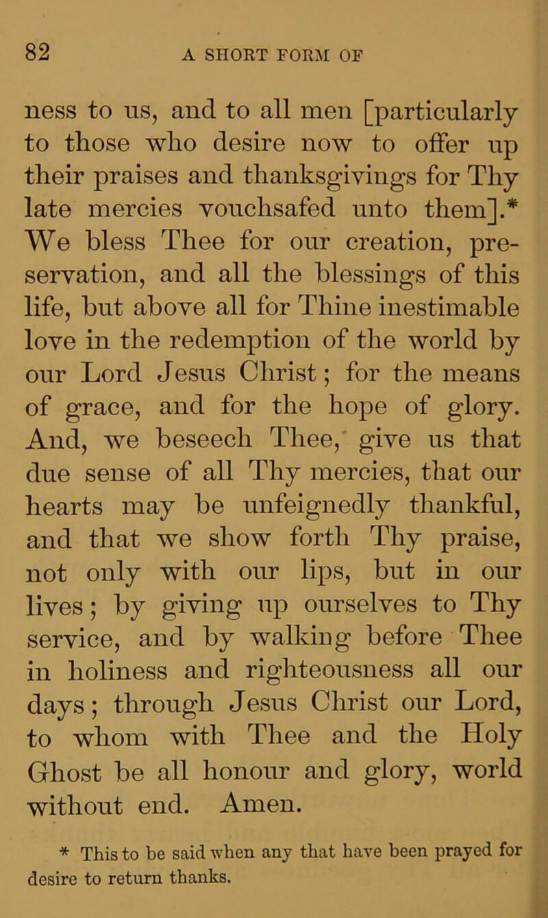 ness to us, and to all men [particularly to those who desire now to offer up their praises and thanksgivings for Thy late mercies vouchsafed unto them].* We bless Thee for our creation, pre- servation, and all the blessings of this life, but above all for Thine inestimable love in the redemption of the world by our Lord Jesus Christ; for the means of grace, and for the hope of glory. And, we beseech Thee, give us that due sense of all Thy mercies, that our hearts may be unfeignedly thankful, and that we show forth Thy praise, not only with our lips, but in our lives; by giving up ourselves to Thy service, and by walking before Thee in holiness and righteousness all our days; through Jesus Christ our Lord, to whom with Thee and the Holy Ghost be all honour and glory, world without end. Amen. * This to be said when any that have been prayed for desire to return thanks.