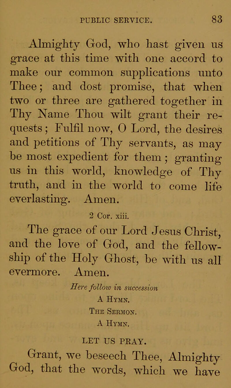 Almighty God, who hast given us grace at this time with one accord to make our common supplications unto Thee; and dost promise, that when two or three are gathered together in Thy Name Thou wilt grant their re- quests ; Fulfil now, 0 Lord, the desires and petitions of Thy servants, as may be most expedient for them ; granting us in this world, knowledge of Thy truth, and in the world to come life everlasting. Amen. 2 Cor. xiii. The grace of our Lord Jesus Christ, and the love of God, and the fellow- ship of the Holy Ghost, he with us all evermore. Amen. Here folloio in succession A Hymn. The Sermon. A Hymn. LET US PRAY. Grant, we beseech Thee, Almighty God, that the words, which we have