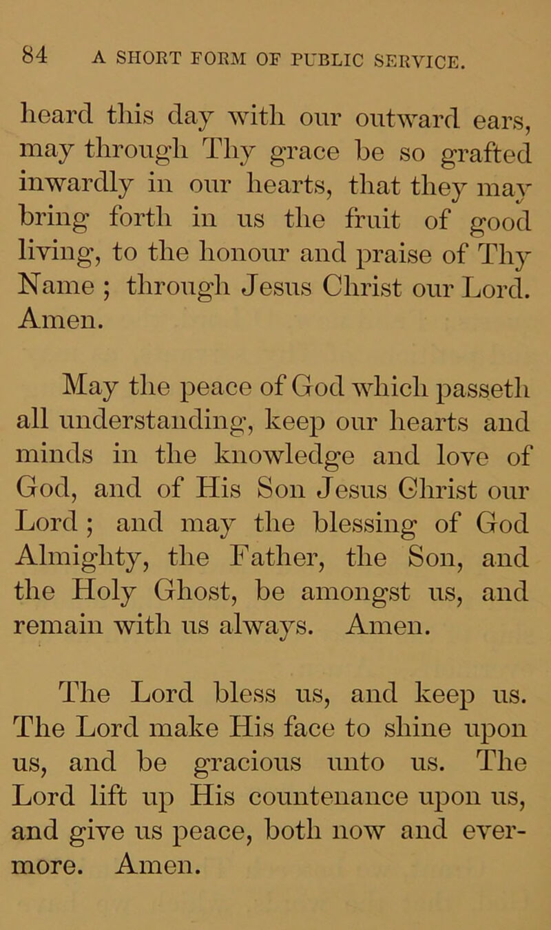 heard this day with our outward ears, may through Thy grace he so grafted inwardly in our hearts, that they may bring forth in us the fruit of good living, to the honour and praise of Thy Name ; through Jesus Christ our Lord. Amen. May the peace of God which passeth all understanding, keep our hearts and minds in the knowledge and love of God, and of His Son Jesus Christ our Lord ; and may the blessing of God Almighty, the Father, the Son, and the Holy Ghost, be amongst us, and remain with ns always. Amen. The Lord bless us, and keep us. The Lord make His face to shine upon us, and be gracious unto us. The Lord lift up His countenance upon us, and give us peace, both now and ever- more. Amen.