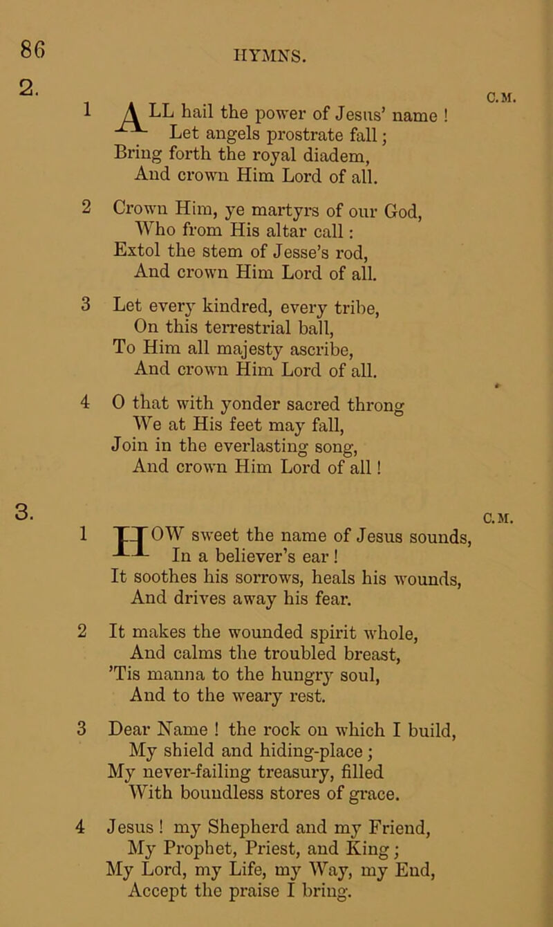 2 3 4 1 2 3 4 HYMNS. A LL hail the power of Jesus Let angels prostrate fall Bring forth the royal diadem, And crown Him Lord of all. ’ name ! Crown Him, ye martyrs of our God, Who from His altar call: Extol the stem of Jesse’s rod, And crown Him Lord of all. Let every kindred, every tribe, On this terrestrial ball, To Him all majesty ascribe, And crown Him Lord of all. 0 that with yonder sacred throng We at His feet may fall, Join in the everlasting song, And crown Him Lord of all! C.M. C.M. TT OW sweet the name of Jesus sounds, In a believer’s ear ! It soothes his sorrows, heals his wounds, And drives away his fear. It makes the wounded spirit whole, And calms the troubled breast, ’Tis manna to the hungry soul, And to the weary rest. Dear Name ! the rock on which I build, My shield and hiding-place; My never-failing treasury, filled With boundless stores of grace. Jesus ! my Shepherd and my Friend, My Prophet, Priest, and King; My Lord, my Life, my Way, my End, Accept the praise I bring.