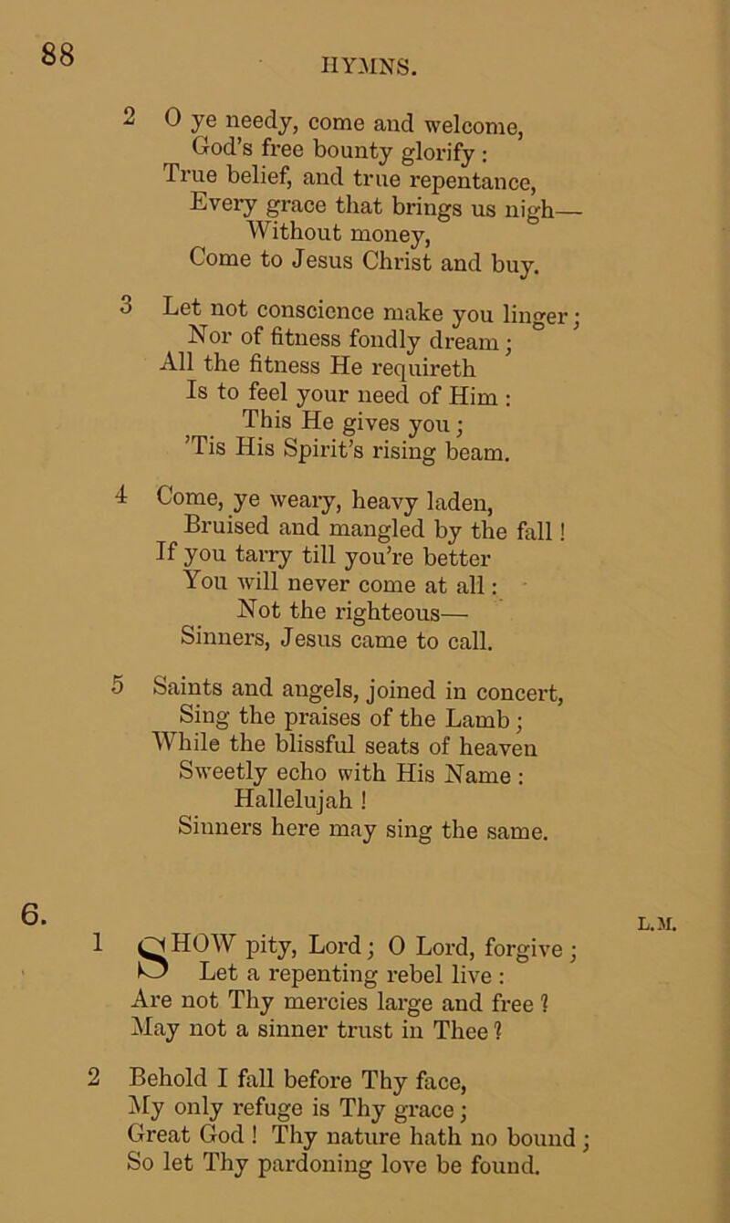 HYMNS. 2 0 ye needy, come and welcome, God’s free bounty glorify : True belief, and true repentance, Every grace that brings us nigh— Without money, Come to Jesus Christ and buy. 3 Let not conscience make you linger; Nor of fitness fondly dream; All the fitness He requireth Is to feel your need of Him : This He gives you; ’Tis His Spirit’s rising beam. 4 Come, ye weary, heavy laden, Bruised and mangled by the fall! If you tarry till you’re better You will never come at all: Not the righteous— Sinners, Jesus came to call. 5 Saints and angels, joined in concert, Sing the praises of the Lamb; While the blissful seats of heaven Sweetly echo with His Name : Hallelujah ! Sinners here may sing the same. 6. 1 HOW pity, Lord; 0 Lord, forgive ; O Let a repenting rebel live : Are not Thy mercies large and free 1 May not a sinner trust in Thee 1 2 Behold I fall before Thy face, My only refuge is Thy grace; Great God ! Thy nature hath no bound ; So let Thy pardoning love be found. L. >f.