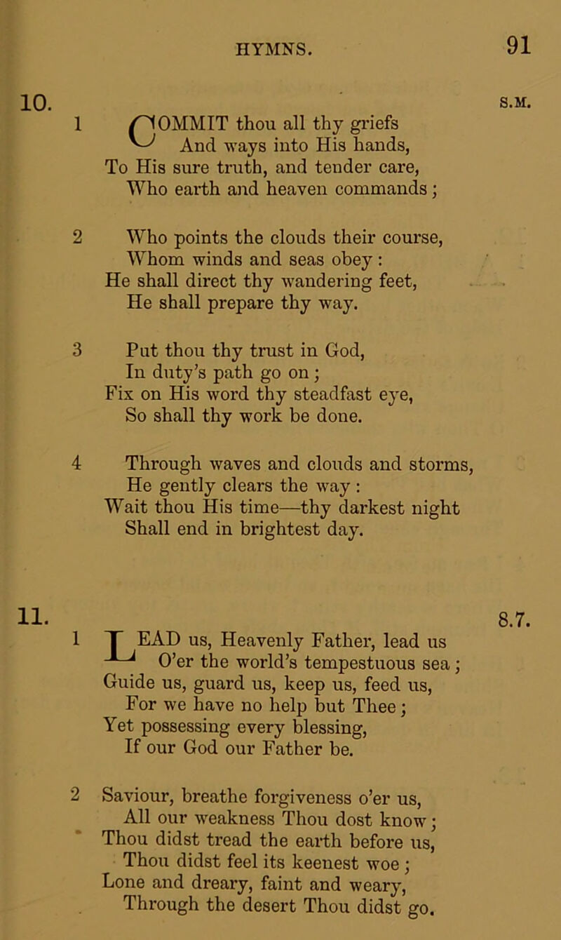 COMMIT thou all thy griefs And ways into His hands, To His sure truth, and tender care, Who earth and heaven commands; Who points the clouds their course, Whom winds and seas obey: He shall direct thy wandering feet, He shall prepare thy way. Put thou thy trust in God, In duty’s path go on ; Fix on His word thy steadfast eye, So shall thy work be done. Through waves and clouds and storms He gently clears the way : Wait thou His time—thy darkest night Shall end in brightest day. EAD us, Heavenly Father, lead us O’er the world’s tempestuous sea; Guide us, guard us, keep us, feed us, For we have no help but Thee; Yet possessing every blessing, If our God our Father be. Saviour, breathe forgiveness o’er us, All our weakness Thou dost know; Thou didst tread the earth before us, Thou didst feel its keenest woe ; Lone and dreary, faint and weary, Through the desert Thou didst go.