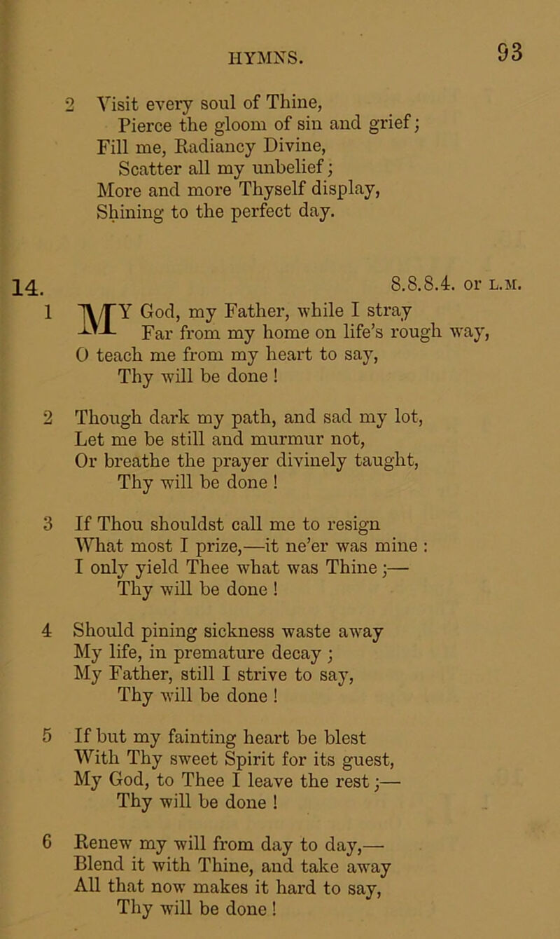 2 Visit every soul of Thine, Pierce the gloom of sin and grief; Fill me, Radiancy Divine, Scatter all my unbelief; More and more Thyself display, Shining to the perfect day. 14 8.8.8.4. or l.m. 1 ]\/TY God, my Father, while I stray Far from my home on life’s rough way, 0 teach me from my heart to say, Thy will be done ! 2 Though dark my path, and sad my lot, Let me be still and murmur not, Or breathe the prayer divinely taught, Thy will be done ! 3 If Thou shouldst call me to resign What most I prize,—it ne’er was mine : 1 only yield Thee what was Thine \— Thy will be done ! 4 Should pining sickness waste away My life, in premature decay ; My Father, still I strive to say, Thy will be done ! 5 If but my fainting heart be blest With Thy sweet Spirit for its guest, My God, to Thee I leave the rest;— Thy will be done ! 6 Renew my will from day to day,— Blend it with Thine, and take away All that now makes it hard to say, Thy will be done !