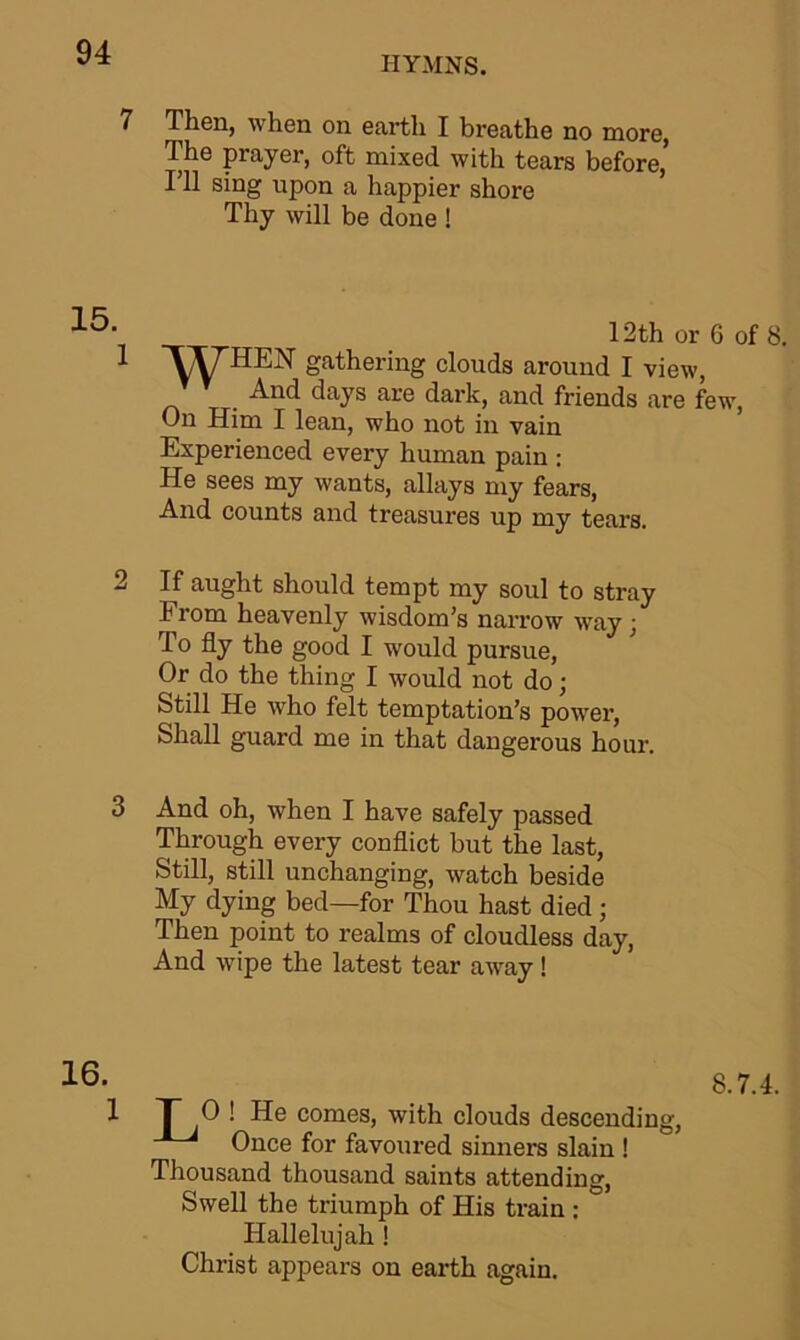 HYMNS. 7 Then, when on earth I breathe no more, The prayer, oft mixed with tears before,’ I’ll sing upon a happier shore Thy will be done ! 12th or 6 of 8. 1 WHEN Sathering clouds around I view, . And days are dark, and friends are few, On Him I lean, who not in vain Experienced every human pain : He sees my wants, allays my fears, And counts and treasures up my tears. 2 If aught should tempt my soul to stray From heavenly wisdom’s narrow way; To fly the good I would pursue, Or do the thing I would not do; Still He who felt temptation’s power, Shall guard me in that dangerous hour. 3 And oh, when I have safely passed Through every conflict but the last, Still, still unchanging, watch beside My dying bed—for Thou hast died; Then point to realms of cloudless day, And wipe the latest tear away! 8.7.4. 1 T O! He comes, with clouds descending, Once for favoured sinners slain ! Thousand thousand saints attending, Swell the triumph of His train : Hallelujah ! Christ appears on earth again.