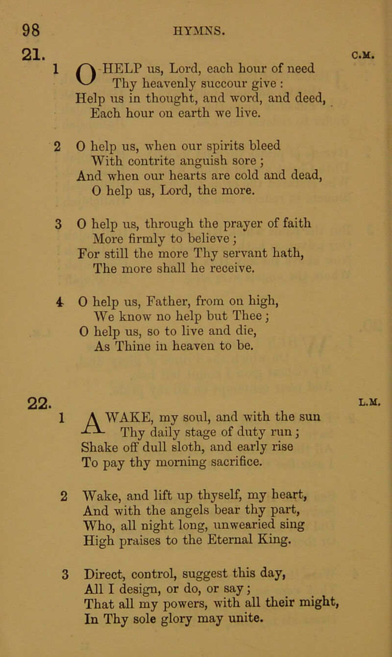 21. C.M. 1 2 3 4 22. 1 OHELP us, Lord, each hour of need Thy heavenly succour give : Help us in thought, and word, and deed, Each hour on earth we live. 0 help us, when our spirits bleed With contrite anguish sore ; And when our hearts are cold and dead, 0 help us, Lord, the more. 0 help us, through the prayer of faith More firmly to believe ; For still the more Thy servant hath, The more shall he receive. 0 help us, Father, from on high, We know no help but Thee; 0 help us, so to live and die, As Thine in heaven to be. WAKE, my soul, and with the sun Thy daily stage of duty run; Shake off dull sloth, and early rise To pay thy morning sacrifice. Wake, and lift up thyself, my heart, And with the angels bear thy part, Who, all night long, unwearied sing High praises to the Eternal King. Direct, control, suggest this day, All I design, or do, or say; That all my powers, with all their might, In Thy sole glory may unite.