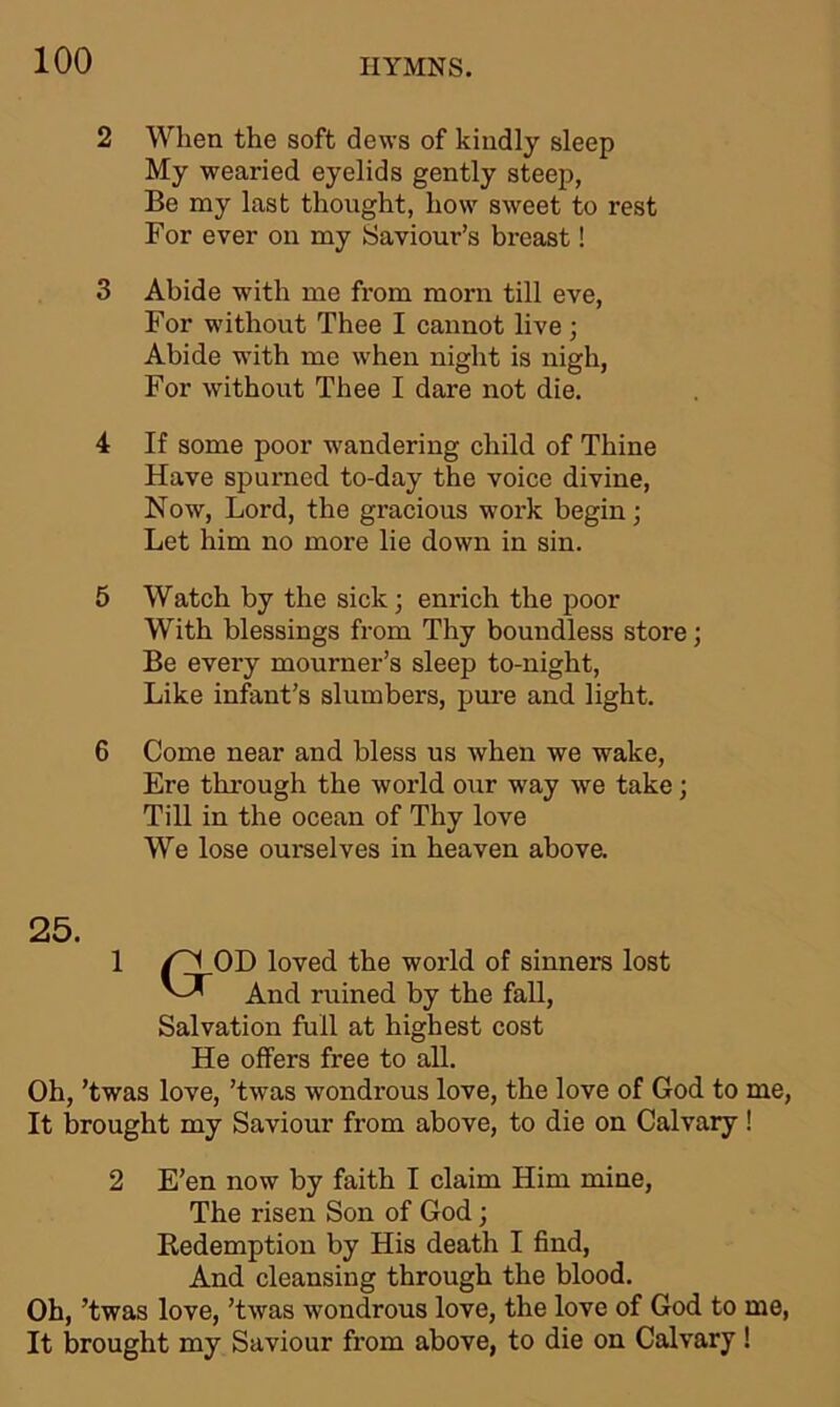 2 When the soft dews of kindly sleep My wearied eyelids gently steep, Be my last thought, how sweet to rest For ever on my Saviour’s breast! 3 Abide with me from morn till eve, For without Thee I cannot live ; Abide with me when night is nigh, For without Thee I dare not die. 4 If some poor wandering child of Thine Have spurned to-day the voice divine, Now, Lord, the gracious work begin; Let him no more lie down in sin. 5 Watch by the sick; enrich the poor With blessings from Thy boundless store; Be every mourner’s sleep to-night, Like infant’s slumbers, pure and light. 6 Come near and bless us when we wake, Ere through the world our way we take; Till in the ocean of Thy love We lose ourselves in heaven above. 25. 1 /'''I OD loved the world of sinners lost And ruined by the fall, Salvation full at highest cost He offers free to all. Oh, ’twas love, ’twas wondrous love, the love of God to It brought my Saviour from above, to die on Calvary 2 E’en now by faith I claim Him mine, The risen Son of God; Redemption by His death I find, And cleansing through the blood. Oh, ’twas love, ’twas wondrous love, the love of God to It brought my Saviour from above, to die on Calvary