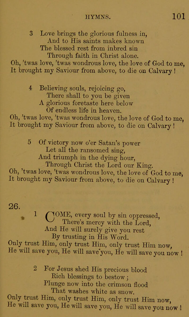 3 Love brings the glorious fulness in, Aud to His saints makes known The blessed rest from inbred sin Through faith in Christ alone. Oh, ’twas love, ’twas wondrous love, the love of God to me, It brought my Saviour from above, to die on Calvary ! 4 Believing souls, rejoicing go, There shall to you be given A glorious foretaste here below Of endless life in heaven. Oh, ’twas love, ’twas wondrous love, the love of God to me, It brought my Saviour from above, to die on Calvary ! 5 Of victory now o’er Satan’s power Let all the ransomed sing, And triumph in the dying hour, Through Christ the Lord our King. Oh, ’twas love, ’twas wondrous love, the love of God to me, It brought my Saviour from above, to die on Calvary! 26. % 1 (HOME, every soul by sin oppressed, There’s mercy with the Lord, And He will surely give you rest By trusting in His Word. Only trust Him, only trust Him, only trust Him now, He will save you, He will save you, He will save you now ! 2 For Jesus shed His pi’ecious blood Rich blessings to bestow; Plunge now into the crimson flood That washes white as snow. Only trust Him, only trust Him, only trust Him now, He will save you, He will save you, He will save you now !