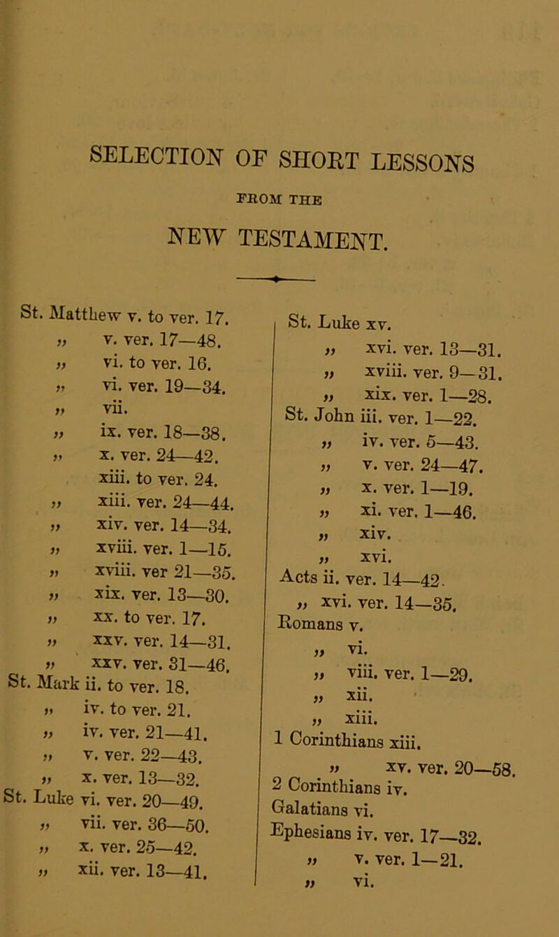 SELECTION OF SHORT LESSONS FROM THE NEW TESTAMENT. St. Matthew v. to ver. 17. „ v. ver. 17—48. „ vi. to ver. 16. » vi. ver. 19—34. » vii. >> ix. ver. 18—38. » x. ver. 24—42. xiii. to ver. 24. » xiii. ver. 24—44, „ xiv. ver. 14—34. „ xviii. ver. 1—15. „ xviii. ver 21—35. „ xix. ver. 13—30. » xx. to ver. 17. » xxv. ver. 14—31. „ xxv. ver. 31—46. St. Mark ii. to ver. 18. » iv. to ver. 21. » iv. ver. 21—41. » v. ver. 22—43. » x. ver. 13—32. St. Luke vi. ver. 20—49, „ vii. ver. 36—50. „ x. ver. 25—42. St. Luke xv. » xvi. ver. 13—31. » xviii. ver. 9—31. „ xix. ver. 1—28. St. John iii. ver. 1—22. „ iv. ver. 5—43. „ v. ver. 24—47. » x. ver. 1—19. xi. ver. 1—46. » xiv. » xvi. Acts ii. ver. 14—42. „ xvi. ver. 14—35. Romans v. „ vi. „ viii. ver. 1—29. „ xii. „ xiii. 1 Corinthians xiii, _ » XV. ver. 20—58. 2 Corinthians iv. Galatians vi. Ephesians iv. ver. 17 32. » v. ver. 1—21.