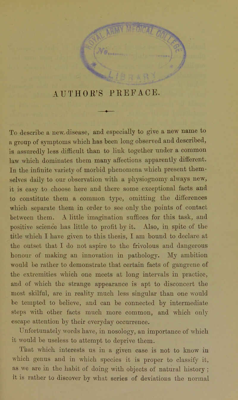 AUTHOirS PREFACE. To clescribe a uew^clisease, and especially to give a new name to a group of symptoms which bas been long observed and described, is assuredly less difficult than to link togetber under a conimon law wbicb dominâtes tbem many atiections apparently different. In tbe intinite variety of morbid pbenomeua wbicb présent tbem- selves daily to our observation witb a pbysiognomy always new, it is easy to cboose bere and tbere some exceptional facts and to constitute tbem a common type, omitting tbe différences wbicb separate tbem in order to see only tbe points of contact between tbem. A little imagination suffices for tbis task, and positive science bas little to profit by it. Also, in spite of tbe title wbicb I bave given to tbis tbesis, I am bound to déclare at tbe outset tbat I do not aspire to tbe frivolous and dangerous bonour of making au innovation in patbology. My ambition would be ratber to demonstrate tbat certain facts of gangrené of tbe extromities wbicb one meets at long inter vais in practice, and of wbicb tbe strange appearance is apt to discoucert tbe most skilful, are in reality mucb less singular tban one would be tempted to believe, and eau be connected by intermediate steps witb otber facts mucb more common, and wbicb only escape attention by tbeir everyday occurrence. Unfortunately words bave, in nosology, an importance of wbicb it would be useless to attempt to deprive tbem. Tbat wbicb interests us in a given case is not to know iu wbicb genus and in wbicb species it is proper to classify it, as we are in tbe babit of doing witb objects of natural bistory ; it is ratber to discover by wbat sériés of déviations tbe normal