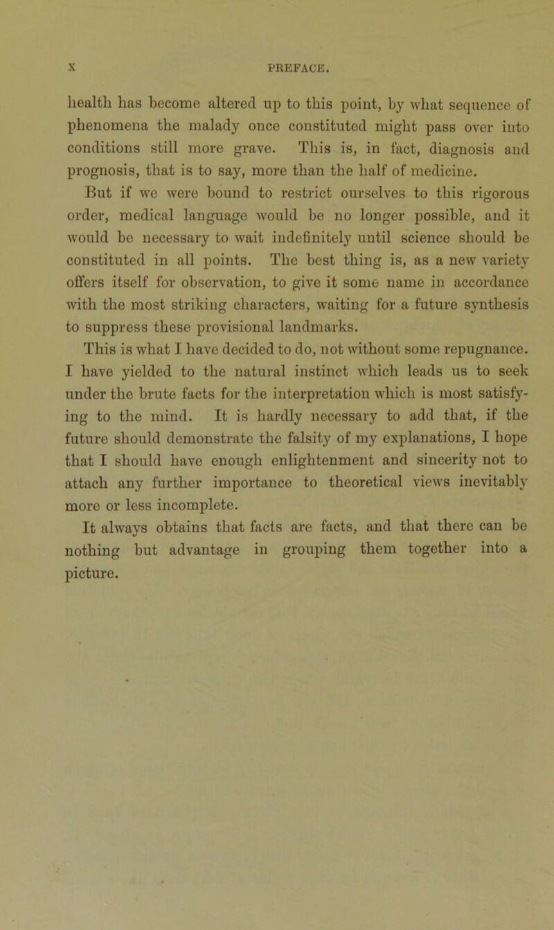 X PREFACE. healtli has become altérée! up to tbis point, by wliat sequence of phenomena the malady once constituted migbt pass over into conditions still more grave. Tliis is, in fact, diagnosis and prognosis, that is to say, more than the lialf of medicine. But if we were bound to restrict ourselves to tbis rigorous order, medical language would be no longer possible, and it would be necessary to wait iiidefinitely until science should be constituted in ail points. The best thing is, as a new variety offers itself for observation, to give it some name in accordance with the most striking characters, waiting for a future synthesis to suppress these provisional landmarks. This is what I hâve decided to do, not without some répugnance. I hâve yielded to the natural instinct which leads us to seek under the brute facts for the interprétation which is most satisfy- ing to the mind. It is hardly necessary to add that, if the future should demonstrate the falsity of my explanations, I hope that I should hâve enough enlightenment and sincerity not to attach any further importance to theoretical views inevitably more or less incomplète. It always obtains that facts are facts, and that there can be nothing but advantage in grouping them together into a picture.