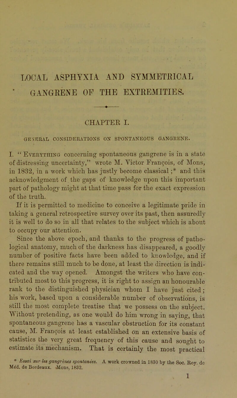 LOCAL ASPHYXIA AND SYMMETIUCAL GANGRENE OE THE EXTREMITIES. CHAPTER I. GENERAL CONSIDERATIONS ON SPONTANEOUS GANGRENE. I. “ Everything conceruiug spoutaneous gaiigreno is in a state of distressing uncertainty,” wrote M. Victor François, of Mous, in 1832, in a work whicli bas justly become classical ;* and tbis acknowledgment of tbe gaps of knowledge upon tbis important part of patbology migbt at tbat time pass for tbe exact expression of tbe trutb. If it is permitted to medicine to conçoive a legitimate pride in taking a general rétrospective survey over its past, tben assuredly it is well to do so in ail tbat relates to tbe subject wbicb is about to occupy our attention. Since tbe above epocb, and tbanks to tbe progress of patbo- logical anatomy, mucb of tbe darkness bas disappeared, a goodly number of positive facts bave beeu added to knowledge, and if tbere remains still mucb to be doue, at least tbe direction is indi- cated and tbe way opened. Amongst tbe writers wbo bave con- tributed mostto tbis progress, it is rigbt to assign anbonourable rauk to tbe distinguisbed pbysician wbom I bave just cited; bis work, based upon a considérable number of observations, is still tbe most complété treatise tbat we possess on tbe subject. Witbout pretending, as one would do bim wrong in saying, tbat spontaneous gangrené bas a vascular obstruction for its constant cause, M. François at least establisbed On an extensive basis of statistics tbe very great frequency of tbis cause and sougbt to estimate its mecbanism. Tbat is certainly tbe most practical * Essai sur les gangrènes spontanées. A work crowned in 1830 b7 the Soc. Roy. de Me'd. de Bordeaux. Mons, 1832.