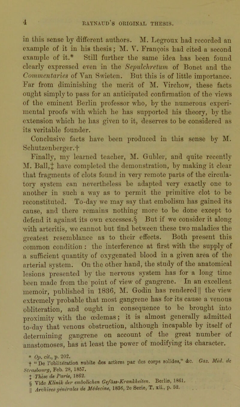 in Uiis sense by different authors. M. Legroux had recorded an cxample of it in bis tbesis; M. V. François bad cited a second Gxample of it.* Still fiirther tbe same idea bas been found clearly expressed even in tbe Sejndchretmi of Bonet and tbe Commentaries of Yan Swieten. But tbis is of little importance. Far from diminisbing tbe merit of M. Yircbow, tbese facts ougbt simply to pass for an anticipated confirmation of tbe views of tbe eminent Berlin professer wbo, by tbe numerous experi- mental proofs witb wbicb lie bas supported bis tbeory, by tbe extension wbicb be bas given to it, deseiwes to be considered as its véritable founder. Conclusive facts bave been produced in tbis sense by M. Scbutzenberger.f Finally, my learned teacber, M. Gubler, and quite recently M. Ball,| bave completed tbe démonstration, by making it clear tbat fragments of dots found in very reraote parts of tbe circula- tory System can nevertbeless be adapted very exactly one to anotber in sucb a way as to permit tbe jirimitive dot to be reconstituted. To-day we may say tbat embolism bas gained its cause, and tbere romains notbing more to be done except to defeiid it against its own excesses.§ But if we consider it along witb arteritis, we cannot but tind bctween tbese two maladies tbe greatest resemblance as to tbeir effects. Botb présent tbis comraou condition : tbe interférence at first witb tbe supply of a sufficient quantity of oxygenated blood in a given area of tbe arterial System. On tbe otber band, tbe study of tbe anatomical lésions presented by tbe nervous System bas for a long tirae been made from tbe point of view of gangrené. In an excellent memoir, publisbed in 1836, M. Godiu bas rendered || tbe view extremely probable tbat most gangrené bas for its cause a venons oblitération, and ougbt in conséquence to be brougbt iuto proximity witb tbe œdemas ; it is almost generally admitted to-day tbat venons obstruction, altbougb incapable by itself of determiniug gangrené on account of tbe great number of anastomoses, bas at least tbe power of modifying its cbaracter. ♦ Op, cit., p. 202. t “ De roblitdraüoù subite des artbres par des corps solides, àc. Strasbourg, Feb. 28, 1867. J Thèse de Paris, 1862. § Vide Klinik dtr embolichen Ge/âss-Krankheîlen. Berlin, 1861. Il Archices générales de Médecine, 1836, 2e Sérié, T. xii., p. 52. Gaz. Méd. de