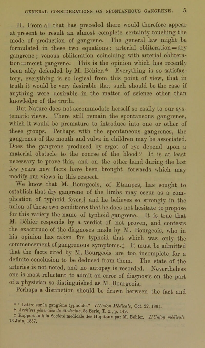 II. From ail that bas preceded tbere would therefore appear at présent to resuit an almost complété certainty touebing tbe mode of production of gangi’ene. Tbe general law migbt be formulated in tbese two équations : arterial oblitération=dry gangi'ene ; venons oblitération coinciding witb arterial oblitéra- tion =moist gangrené. Tbis is tbe opinion wbicb bas recently been ably defended by M. Bébier.* Everytbing is so satisfac- tory, everytbing is so logical from tbis point of view, tbat in trutb it would be very désirable tbat sucb sbould be tbe case if anytbing were désirable in tbe matter of science otber tban knowledge of tbe trutb. But Nature does not accommodate berself so easily to our sys- tematic views. Tbere still remain tbe spontaneous gangrenés, wbicb it would be prématuré to intvoduce into one or otber of tbese gi’oups. Perbaps witb tbe spontaneous gangrenés, tbe gangrenés of tbe moutb and vulva in ebildreu may be associated. Does tbe gangrené produced by ergot of rye dépend upon a material obstacle to tbe course of tbe blood ? It is at least necessary to prove tbis, and ou tbe otber band during tbe last few years new facts bave been brougbt forwards wbicb may modify our views in tbis respect. We know tbat M. Bourgeois, of Etampes, bas sougbt to establisb tbat diy gangrené of tbe limbs may occur as a com- plication of typboid fever,f and be believes so strongly in tbe union of tbese two conditions tbat be does not besitate to propose for tbis variety tbe name of typboid gangrené. It is true tbat M. Bébier responds by a verdict of not proven, and contests tbe exactitude of tbe diagnoses made by M. Bourgeois, wbo in bis opinion bas taken for typboid tbat wbicb was only tbe commencement of gangi-euous symptoms.J It must be admitted tbat tbe facts cited by M. Bourgeois are too incomplète for a definite conclusion to be deduced from tbem. Tbe state of tbe arteries is not uoted, and no autopsy is recorded. Nevertbeless one is most reluctant to admit au error of diaguosis on tbe part of a pbysician so distinguisbed as M. Bourgeois. Perbaps a distinction sbould be drawn between tbe fact and * “ Lettre sur la gangrène typhoïde.” L'Union Médicale, Oct. 22, 1861. t Archives générales de Médecine, 6e Sérié, T. x., p. 149. î Rapport lu h la Société médicale des Hôpitaux par M. Beliier. L'Union médicale