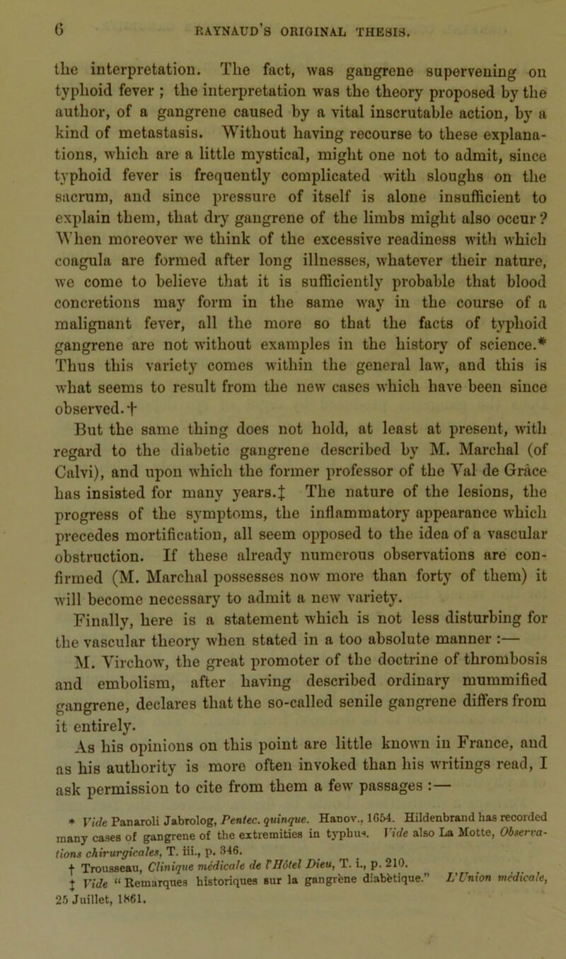 tlie interprétation. The fact, was gangrené superveuing on typlioid fever ; tbe interprétation was the tlieory proposed by tbe autbor, of a gangrené caused by a vital inscrutable action, by a kind of metastasis. Witbout baving recourse to tbese explana- tions, wbicb are a little mystical, migbt one not to admit, silice typboid fever is frequently complicated wdtb slougbs on tbe sacrum, and since pressure of itself is alone insufficient to explain tbem, tbat dry gangrené of tbe limbs migbt also occur ? ^Vben moreover we tbink of tbe excessive readinoss witb wbicb coagula are formed after long illnesses, wbatever tbeir nature, we corne to believe tbat it is sufficiently probable tbat blood concrétions may form in tbe same way in tbe course of a malignant fever, ail tbe more so tbat tbe facts of typboid gangrené are not w'itbout examples in tbe bistory of science.* Tbus tins variety cornes witbin tbe general law, and tbis is wbat seems to resuit from tbe new cases wbicb bave been since observed. f But tbe same tbing does not bold, at least at présent, witb regard to tbe diabetic gangrené described by M. Marchai (of Calvi), and upon wbicb tbe former professer of tbe Val de Grâce bas insisted for many years.J Tbe nature of tbe lésions, tbe progress of tbe symptoms, tbe inflammatory appearance wbicb précédés mortification, ail seem opposed to tbe idea of a vascular obstruction. If tbese already numerous observations are con- firmed (M. Marchai possesses now more than forty of tbem) it will become necessary to admit a new variety. Finally, bere is a statement wbicb is not less disturbing for tbe vascular tbeory wbeu stated in a too absolute manner :— M. Virchow, tbe great promoter of tbe doctrine of tbrombosis and embolism, after baving described ordinary mummified gangrené, déclarés tbat the so-called senile gangrené differs from it entirely. As bis opinions on tbis point are little known in France, and as bis autbority is more often invoked tban bis writings read, I ask permission to cite from tbem a few passages :— ♦ Tirfe Panaroli Jabrolog, Pen/ec. 9«m7«e. Hanov., 1654. Hildenbrand has recorded many cases of gangrené of the eitremities in typhus. Vide also La Motte, Observa- tions chirurgicales, T. ni., p. 346. f Trousseau, Clinique médicale de Tllôtel Dieu, T. i., p. 210. J T’iVe “ Remarques historiques sur la gangrbne diabétique. L’Cnion médicale, 25 Juillet, 1X61.