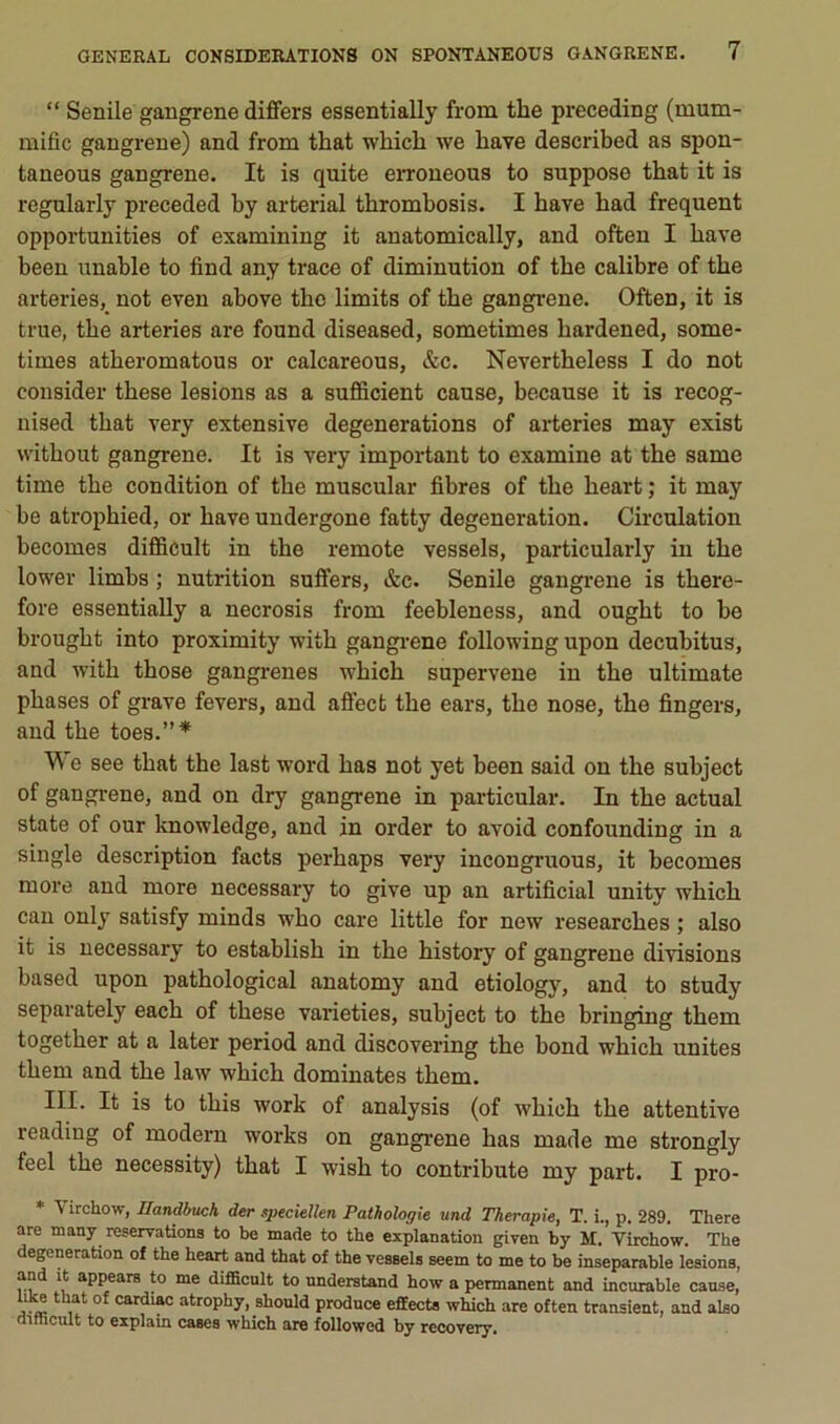 “ Senile gangrené differs essentially from the preceding (mum- mific gangrené) and from that which we bave described as spon- taneous gangrené. It is quite eiToneous to suppose tbat it is regularly preceded by arterial tbrombosis. I bave bad frequent opportunities of examining it anatomically, and ofteu I bave been unable to find any trace of diminution of tbe calibre of tbe arteries,_ not even above tbe limits of tbe gangrené. Often, it is true, tbe arteries are found diseased, sometimes bardened, some- times atberomatous or calcareous, &c. Nevertbeless I do not consider tbese lésions as a sufficient cause, because it is recog- nised tbat very extensive degenerations of arteries may exist vvitbout gangrené. It is very important to examine at tbe same time tbe condition of tbe muscular fibres of tbe beart ; it may be atropbied, or bave undergone fatty degeneration. Circulation becomes diffiôult in tbe remote vessels, particularly in tbe lower limbs ; nutrition suffers, &c. Senile gangrené is tbere- fore essentially a necrosis from feebleness, and ougbt to be brougbt into proximity witb gangi-ene following upon decubitus, and witb tbose gangi’enes wbicb supervene in tbe ultimate phases of grave fevers, and aô’ect tbe ears, tbe nose, tbe fingers, and tbe toes.”* \\ e see tbat tbe last word bas not yet been said on tbe subject of gangrené, and on dry gangrené in particular. In tbe actual State of our Imowledge, and in order to avoid confounding in a single description facts perbaps very incongnious, it becomes more and more necessary to give up an artificial unity wbicb eau only satisfy minds wbo care little for new researebes ; also it is necessary to establisb in tbe bistory of gangrené divisions based upon patbological anatomy and etiology, and to study separately eacb of tbese varieties, subject to tbe bringing tbem togetber at a later period and discovering tbe bond wbicb unités tbem and tbe law wbicb dominâtes tbem. III. It is to tbis Work of analysis (of wbicb tbe attentive reading of modem works on gangi'ene bas made me strongly feel tbe necessity) tbat I wisb to contribute my part. I pro- * Virchow, Ilandbuch der speciellen Pathologie und Thérapie, T. i., p. 289. There are many réservations to be made to the explanation given by M. Virchow. The degeneration of the heart and that of the vessels seem to me to be inséparable lésions, and it appears to me difScnlt to nnderstand how a permanent and incurable cause, cardi^ atrophy, shonld prodnee effects which are often transient, and also difficult to explain cases which are followed by recovery.