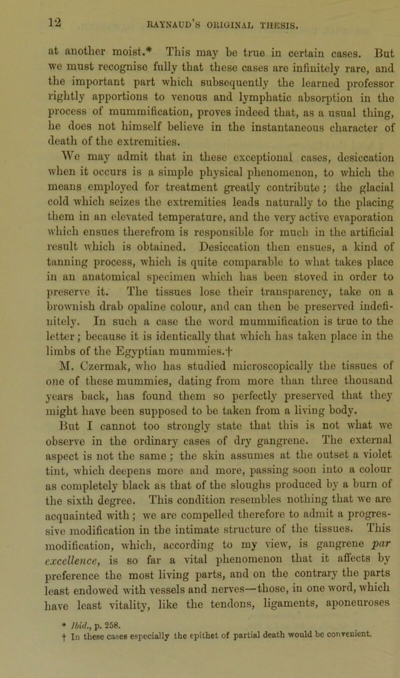 at anotber moist.* This may be true in certain cases. But we must recognise fully tbat tbese cases are infinitely rare, and tbe important part wbicb subsequently tbe learned professer rigbtly apportions to venons and lympbatic absoqition in tbe process of mummification, proves indeed tbat, as a usual tbing, be does not bimself believe in tbe instantaneous cbaracter of deatb of tbe extremities. We may admit tbat in tbese exceptional cases, desiccation wben it occurs is a simple pbysical pbeuomenon, to wbicb tbe meaus employed for treatment greatly contribute ; tbe glacial cold wbicb seizes tbe extremities leads naturally to tbe placing tbem in an elevated température, and tbe very active évaporation wbicb ensues tberefrom is responsible for mucb in tbe artificial resuit wbicb is obtained. Desiccation tben ensues, a kind of tanning process, wbicb is quite comparable to wbat takes place in an anatomical specimen wbicb bas been stoved in order to preserve it. Tbe tissues lose tbeir transparency, take on a brownisb drab opaline colour, and can tben be jn-eserved indefi- nitely. In sucb a case tbe word mummification is true to tbe letter ; because it is ideutically tbat wbicb bas taken place in tbe limbs of tbe Egyptian mummies.f M. Czermak, wbo bas studied microscopically tbe tissues of one of tbese mummies, dating from more tban tbree tbousand years back, bas found tbem so perfectly preserved tbat tbey migbt bave been supposed to be taken from a living body. But I cannot too strongly state tbat tbis is not wbat we observe in tbe ordinary cases of dry gangrené. Tbe external aspect is not tbe same ; tbe skin assumes at tbe outset a violet tint, wbicb deepens more and more, passing soon into a colour as completely black as tbat of tbe slougbs produced by a burn of tbe sixtb degree. Tbis condition resembles notbing tbat we are acquainted witb ; we are compelled tberefore to admit a progres- sive modification in tbe intimate structure of tbe tissues. Tbis modification, wbicb, according to my view, is gangrené par excellence, is so far a vital pbenomenon tbat it affects by preference tbe most living parts, and on tbe contrary tbe parts least endowed witb vessels and nerves—tbose, in one word, wbicb bave least vitality, like tbe tendons, ligaments, aponeuroses ♦ Md., p. 268. t In these cases especially the epithet of partial death would be conrenient.