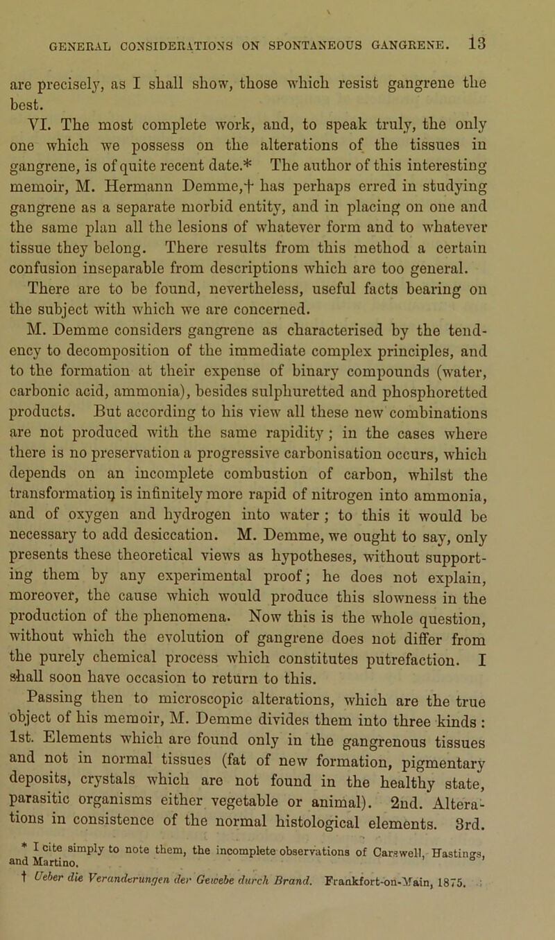 are precisel^^ as I shall show, tbose which resist gangrené the best. VI. The most complété work, and, to speak truly, tbe only one wbicb we possess on tbe alterations of tbe tissues in gangrené, is of quite recent date.* Tbe autbor of this interesting memoir, M. Hermann Demme,*}- bas perbaps erred in studying gangrené as a separate morbid entity, and in placing on one and tbe same plan ail tbe lésions of whatever form and to wbatever tissue they belong. Tbere results from tbis metbod a certain confusion inséparable from descriptions wbicb are too general. Tbere are to be found, nevertbeless, useful facts bearing on tbe subject witb wbicb we are concerned. M. Demme considers gangi-ene as cbaracterised by tbe tend- ency to décomposition of tbe immédiate complex principles, and to tbe formation at tbeir expense of binary compounds (water, carbonic acid, ammonia), besides sulpburetted and pbospboretted Products. But according to bis view ail tbese new combinations are not produced witb tbe same rapidity ; in tbe cases wbere tbere is no préservation a progressive carbonisation occurs, wbicb dépends on an incomplète combustion of carbon, wbilst tbe transformation is infinitely more rapid of nitrogen into ammonia, and of oxygen and bydrogen iiito water ; to tbis it would be necessary to add desiccation. M. Demme, we ougbt to say, only présents tbese tbeoretical views as bypotbeses, witbout support- ing tbem by any experimental proof; be does not explain, moreover, tbe cause wbicb would produce tbis slowness in tbe production of the pbenomena. Now tbis is tbe wbole question, witbout wbicb tbe évolution of gangrené does not di&r from the purely cbemical process wbicb constitutes putréfaction. I sball soon bave occasion to return to tbis. Passing tben to microscopie alterations, wbicb are tbe true object of bis memoir, M. Demme divides tbem into tbree kinds : Ist. Eléments wbicb are found only in tbe gangrenons tissues and not in normal tissues (fat of new formation, pigmentary deposits, crystals wbicb are not found in tbe bealthy state, parasitic organisme eitber vegetable or animal). 2nd. Altera- tions in consistence of tbe normal bistological éléments. 3rd. * I cite simply to note them, the incomplète observations of Carswell, Hastini^s. and Martino. i o > t Ueber die Veranderunffen der Gewebe diirch Brand. Fraokfort-on-^ain, 1875, ;