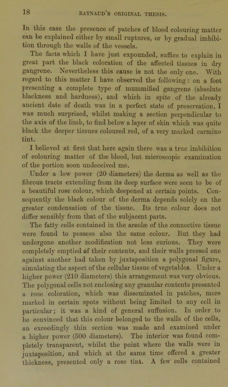 In tliis case tlie présence of patelles of blood colouring matter can be explained either by small ruptures, or by graduai imbibi- tion tbrough tbe walls of tbc vessels. The facts whieb I bave just expounded, suffice to explain in great part tbe black coloration of tbe affected tissues in dry gangrené. Nevertbeless tbis cause is not tbe only one. Witb regard to tbis matter I bave observed tbe following : on a foot presenting a complété type of mummified gangrené (absolute blackness and barduess), and wbicb in spite of tbe already ancient date of deatb was in a perfect state of préservation, I was mucb surprised, wbilst making a section perpendicular to tbe axis of tbe limb, to find belovv a layer of skin w’bicb was quite black tbe deeper tissues coloured red, of a very marked carminé tint. I believed at first tbat bere again tbere was a true imbibition of colouring matter of tbe blood, but microscopie examination of tbe portion soon undeceived me. Under a low power (20 diameters) tbe derma as well as tbe fibrous tracts extending from its deep surface were seen to be of a beautiful rose colour, wbicb deepened at certain points. Con- sequently tbe black colour of tbe derma dépends solely on tbe greater condensation of tbe tissue. Its true colour does not differ sensibly from tbat of tbe subjacent parts. Tbe fatty cells contained in tbe areolæ of tbe connective tissue were found to possess also tbe same colour. But tbey bad undergone anotber modification not less curions. Tbey were completely emptied of tbeir contents, and tbeir walls pressed one against anotber bad taken by juxtaposition a polygonal figure, simulating tbe aspect of tbe cellular tissue of vegetables. Under a bigber power (210 diameters) tbis arrangement was very obvions. Tbe polygonal cells not enclosing auy granular contents presented a rose coloration, wbicb was disseminated in patebes, more marked in certain spots witbout being limited to auy cell in particular ; it was a kind of general suffusion. In order to be convinced tbat tbis colour belonged to tbe walls of tbe cells, an exceedingly tbin section was made and examiued under a bigber power (500 diameters). Tbe interior was found com- pletely transparent, wbilst tbe point wbere tbe walls were in juxtaposition, and wbicb at tbe same time ofiered a greater tbickness, presented only a rose tint. A few cells contained