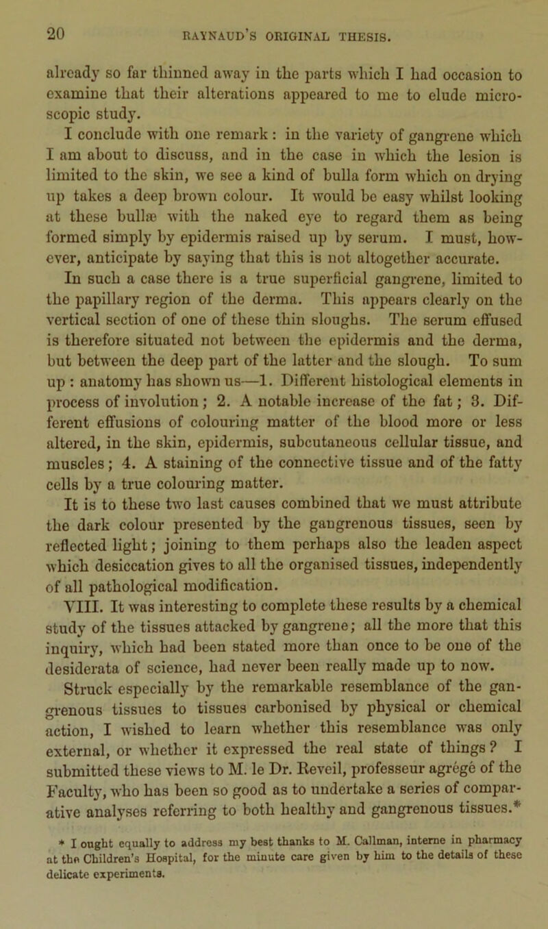 already so far thinned away in the parts whicb I had occasion to examine tliat their alterations appeared to me to éludé micro- scopie study. I conclude with one remark : in the variety of gangi-ene which I am about to discuss, and in tbe case in wbicb tbe lésion is limited to tbe skin, we see a kind of bulla form wbicb on drying up takes a deep brown colour. It would be easy wbilst looking at tbese bullæ witb tbe naked eye to regard tbem as being formed simply by epidermis raised up by sérum. I must, bow- ever, anticipate by saying tbat tbis is not altogetber accurate. In sucb a case tbere is a true superficial gangi-ene, limited to tbe papillary région of tbe derma. Tbis appears clearly on tbe vertical section of one of tbese tbin slougbs. Tbe sérum effused is tberefore situated not between tbe epidermis and tbe derma, but between the deep part of tbe latter and tbe slougb. To sum up : anatomy bas sbown us—1. Different bistological éléments in process of involution ; 2. A notable increase of tbe fat ; 8. Dif- ferent effusions of colouring matter of tbe blood more or less altered, in tbe skin, epidermis, subeutaneous cellular tissue, and muscles ; 4. A staining of tbe connective tissue and of tbe fatty cells by a true colouring matter. It is to tbese two last causes combined tbat we must attribute tbe dark colour presented by tbe gangrenous tissues, seen by reflected ligbt ; joining to tbem perhaps also the leaden aspect wbicb desiccation gives to ail tbe organised tissues, independently of ail patbological modification. YIII. It was interesting to complote tbese results by a cbemical study of tbe tissues attacked by gangrené; ail the more tbat tbis inquiry, wbicb bad been stated more tban once to be one of tbe desiderata of science, bad never been really made up to now. Struck especially by tbe remarkable resemblance of tbe gan- gi-enous tissues to tissues carbonised by pbysical or cbemical action, I wisbed to learn wbetber tbis resemblance was only external, or wbetber it expressed tbe real state of tbings ? I submitted tbese views to M. le Dr. Reveil, professeur agrégé of tbe Faculty, wbo bas been so good as to undertake a sériés of compar- ative analyses referring to botb bealtby and gangrenous tissues.* * 1 ougbt equally to address my beat thanks to M. Callnian, interne in pharmacy at tho Children’s Hospital, for the minute care given by him to the details of these délicate expérimenta.