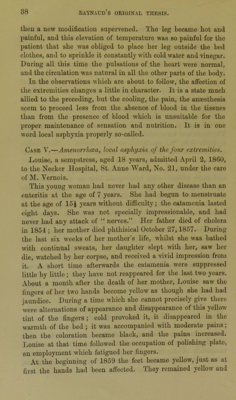 theu a uew modification supervened. The leg became bot and paiuful, and tbis élévation of température was so painful for tbe patient tbat sbe was obliged to place ber leg outside tbe bed clotbes, and to sprinkle it constantly witb cold water and vinegar. Duriiig ail tbis time tbe pulsations of tbe beart were normal, and tbe circulation was natural in ail tbe other parts of tbe body. In tbe observations wbicb are about to foilow, tbe affection of tbe extremities changes a little in cbaracter. It is a state mucb allied to tbe preceding, but tbe cooling, tbe pain, tbe anœstbesia seem to proceed less from tbe absence of blood in tbe tissues tban from tbe presence of blood wbicb is uusuitablo for tbe proper maintenance of sensation and nutrition. It is in one Word local asphyxia properly so-called. Case Y.—Ainenorrhœa, local asphyxia of thc four extremities. Louise, a sempstress, aged 18 years, admitted April 2, 1860, to tbe Necker Hospital, St. Aune Ward, No. 21, uuder tbe care of M. Yernois. Tbis young woman bad never bad any otber disease tban an enteritis at tbe âge of 7 years. Sbe bad begun to menstruate at tbe âge of 15 J years witbout difiBculty; tbe catameuia lasted eigbt days. Sbe was not specially impressionable, and bad never bad any attack of “ nerves.” Her fatber died of choiera in 1851 ; ber motber died pbtbisical October 27,1857. During tbe last six w^eeks of ber motber’s life, wbilst sbe was batbed witb continuai sweats, ber daugbter slept witb ber, saw ber die, watcbed by ber corpse, and received a vivid impression from it. A short time afterwards tbe catamenia were suppressed little by little ; tbey bave not reappeared for tbe last two years. About a montb after tbe deatb of ber motber, Louise saw tbe fingers of ber two bands become yellow as tbougb sbe bad bad jaundice. During a time wbicb sbe cannot precisely give tbere were alternations of appearance and disappearance of tbis yellow tint of tbe fingers ; cold provoked it, it disappeared in tbe warmtb of tbe bed ; it was accompauicd witb moderate pains ; then tbe coloration became black, and tbe pains increased. Louise at tbat time followed tbe occupation of polisbing plate, an employment wbicb fatigucd ber fingers. At tbe beginning of 1859 tbe feet became yellow, just as at first tbe bands bad been afîected. Tbey remaiued yellow and