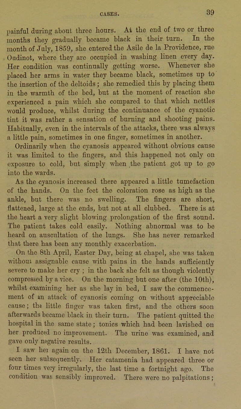 painful duriiig about three bours. At the end of two or three montbs tbey gradually became black in tbeir turn. In the montb of July, 1859, she enteredthe Asile de la Providence, rue Oudinot, wbere tbey are occnpied in wasbing linen every day. Her condition was continually getting worse. Wbenever sbe placed ber arms in vater tbey became black, sometimes up to tbe insertion of tbe deltoids ; sbe remedied tbis by placing tbem in tbe warmtb of tbe bed, but at tbe moment of reaction sbe experienced a pain wbicb sbe compared to tbat whicb nettles would pj'oduce, wbilst during tbe continuance of tbe cyanotic tint it was ratber a sensation of burning and sbooting pains. Habitually, even in tbe iutervals of tbe attacks, tbere was always a little pain, sometimes in one finger, sometimes in anotber. Ordinarily wben tbe cyanosis appeared witbout obvions cause it was limited to tbe fingers, and tbis bappened not only on exposure to cold, but simply wben tbe patient got up to go iuto tbe wards. As tbe cyanosis increased tbere appeared a little tuméfaction of tbe bands. On tbe feet tbe coloration rose as bigb as tbe anlde, but tbere was no swelling. Tbe fingers are sbort, flattened, large at tbe ends, but not at ail clubbed. Tbere is at tbe beart a very sligbt blowing prolongation of tbe first Sound. Tbe patient takes cold easily. Notbing abnormal was to be beard on auscultation of tbe lungs. Sbe bas never remarked tbat tbere bas been any montbly exacerbation. On tbe 8tb April, Easter Day, being at cbapel, sbe was takeu witboui assignable cause vdtb pains in tbe bands sufficiently severe to make ber cry ; in tbe back sbe felt as tbougb violently compressed by a vice. On tbe morning but one after (tbe lOtb), wbilst examining ber as sbe lay in bed, I saw tbe commence- ment of in attack of cyanosis coming on witbout appréciable cause ; tbe little finger was taken first, and the otbei-s soon afterwards became black in tbeir turn. Tbe patient quitted tbe hospital in tbe same state ; tonies wbicb bad been lavisbed on ber produced no improvement. Tbe urine was examined, and gave only négative results. I saw bel again on tbe 12tb December, 1861. I bave not seen ber sulsequently. Her catamenia bad appeared three or four times veiy irregularly, tbe last time a fortnigbt ago. Tbe condition was sensibly improved. Tbere were no palpitations ;