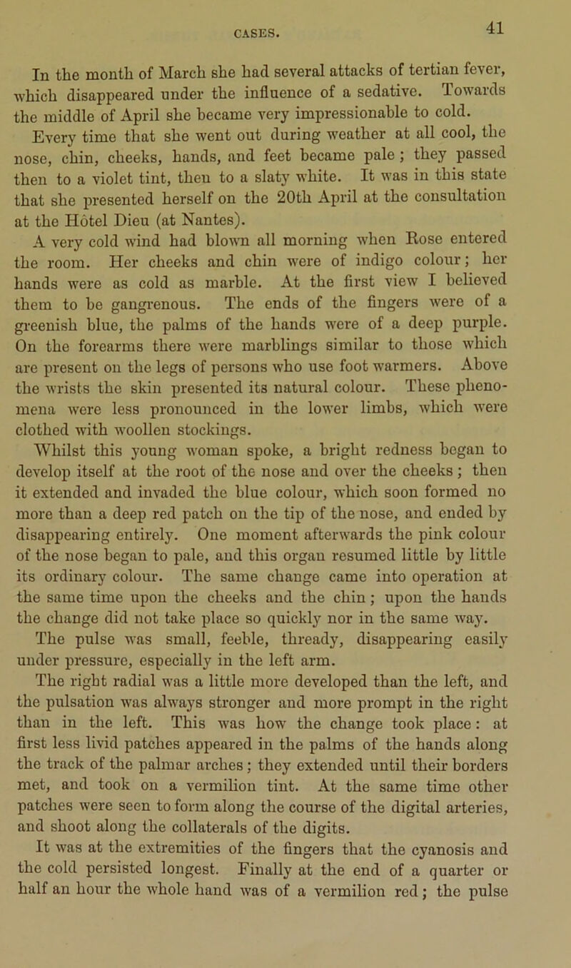 In the month of March she bacl several attacks of tertian lever, which disappeared under the influence of a sédative. Towards the middle of April she hecame very impressionahle to cold. Every time that she went out during weather at ail cool, the nose, chin, cheeks, hands, and feet hecame pale ; they passed then to a violet tint, then to a slaty white. It was in this state that she presented herself on the 20th April at the consultation at the Hôtel Dieu (at Nantes). A very cold wind had hlown ail morning when Kose entered the room. Her cheeks and chin were of indigo colour; lier hands were as cold as marhle. At the first view I helieved them to he gangrenons. The ends of the Angers were of a greenish hlue, the palms of the hands were of a deep purple. On the forearms there were marhlings similar to those which are présent on the legs of persons who use foot warmers. Above the wrists the skin presented its natural colour. These pheno- inena were less pronounced in the lower limhs, which were clothed with woollen stockiugs. Whilst this young woman spoke, a bright redness hegan to develop itself at the root of the nose and over the cheeks ; then it extended and invaded the hlue colour, which soon formed no more than a deep red patch on the tip of the nose, and ended hy disappearing entirely. One moment afterwards the pink colour of the nose hegan to pale, and this orgau resumed little by little its ordinary colour. The same change came into operation at the same time upon the cheeks and the chin ; upon the hands the change did not take place so quickly nor in the same way. The puise was small, feehle, thready, disappearing easily under pressure, especially in the left arm. The right radial was a little more developed than the left, and the pulsation was always stronger and more prompt in the right than in the left. This was how the change took place : at first less livid patches appeared in the palms of the hands along the track of the palmar arches ; they extended until theii* bordera met, and took on a vermihon tint. At the same time other patches were seen to form along the course of the digital arteries, and shoot along the collaterals of the digits. It was at the extremities of the fingers that the cyanosis and the cold persisted longest. Einally at the end of a quarter or half an hour the whole hand was of a vermillon red ; the puise