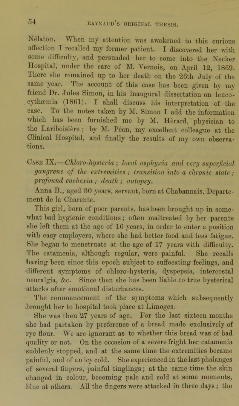 ÎSélatoii. W lien iny attention was awakened to tliis curions affection I recalled iny former patient. I discovered ber with some difficulty, and persuaded ber to corne into tbe Necker Hospital, under tbe care of M. Veruois, on April 12, 18G9. Tbere sbe remained up to ber deatb on tbe 2Gtb July of tbe saine year. Tbe account of tbis case bas been given by iny friend Dr. Jules Simon, in bis inaugural dissertation on leuco- . cytbæmia (1861). I sball discuss bis interprétation of tbe case. To tbe notes taken by M. Simon I add tbe information wbicb bas been furnisbed me by M. Hèrard, pbysician to tbe Lariboisière ; by M. Péan, my excellent colleague at tbe Clinical Hospital, and finally tbe results of my own observa- tions. Case IX.—Chloro-hysteria ; local asphyxia and very siipcrjicial gangrène oj ihe extremiiies ; transition into a chronic State ; profound cachexia ; death ; autopsy. Anna B., aged 80 years, servant, boni at Cbabannais, Departe- ment de la Charente. Tbis girl, born of poor parents, bas been brougbt up in some- wbat bad bygienic conditions ; often maltreated by ber parents sbe left tbem at tbe âge of 16 years, in order to enter a position witb easy employers, wbere sbe bad better food and less fatigue. Sbe began to menstruate at tbe âge of 17 years witb difficulty. Tbe catamenia, altbougb regular, were painful. Sbe recalls baving been since tbis epoeb subject to suffocating feelings, and different symptoms of cbloro-bysteria, dyspepsia, intercostal neuralgia, &c. Since tben sbe bas been liable to true bysterical attacks after emotional disturbances. Tbe commencement of tbe symptoms wbicb subsequently brougbt ber to bospital took place at Limoges. Sbe was tben 27 years of âge. For tbe last sixteen montbs sbe bad partaken by preference of a bread made exclusively of rye flour. We are ignorant as to wbetber tbis bread was of bad quality or not. On tbe occasion of a severe frigbt ber catamenia suddenly stopped, and at tbe same time tbe extremities became painful, and of an icy cold. Sbe experienced in tbe last phalanges of several fingers, painful tinglings ; at tbe same time tbe skin cbanged in colour, becoming pale and cold at some moments, hlue at others. AU tbe fingers were attacked in three days ; tbe