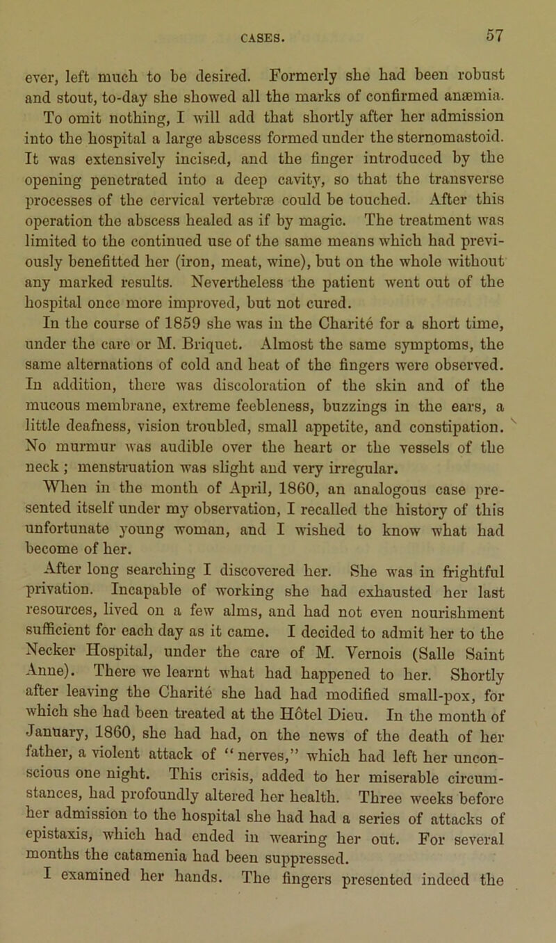 evei’j left much to be clesired. Formerly sbe bad been robust and stout, to-day she showed ail the marks of confirmed anæmia. To omit nothing, I will add that sbortly after her admission into the hospital a large abscess formed under the sternomastoid. It was extensively incised, and the finger introducod by the opening penetrated into a deep cavity, so that the transverse processes of the cervical vertebræ could be touched. After this operation the abscess healed as if by magic. The treatment was limited to the continued use of the same means which had previ- ously benefitted her (iron, méat, wine), hut on the whole without any marked results. Nevertheless the patient went out of the hospital once more improved, but not cured. In the course of 1859 she was in the Charité for a short time, under the care or M. Briquet. Almost the same symptoms, the same alternations of cold and beat of the Angers were observed. In addition, there was discoloration of the skin and of the mucous membrane, extreme feebleness, buzzings in the ears, a little deafness, vision troubled, small appetite, and constipation. No murmur was audible over the heart or the vessels of the neck ; menstruation was slight and very irregular. Wlien in the month of April, 1860, an analogous case pre- sented itself under my observation, I recalled the history of this unfortunate young woman, and I wished to know what had become of her. After long searching I discovered her. She was in frightful privation. Incapable of working she had exhausted her last resources, lived on a few alms, and had not even nourishment sutficient for each day as it came. I decided to admit her to the Necker Hospital, under the care of M. Vernois (Salle Saint Anne). There we learnt what had happened to her. Shortly after leaving the Charité she had had modified small-pox, for which she had been treated at the Hôtel Dieu. In the month of January, 1860, she had had, on the news of the death of her father, a violent attack of “ nerves,” which had left her uncon- scious one night. This crisis, added to her misérable circum- stances, had profoundly altered her health. Three weeks before her admission to the hospital she had had a sériés of attacks of épistaxis, which had ended in wearing her out. For several months the catamenia had been suppressed. I exarained her hands. The Angers presented indeed the