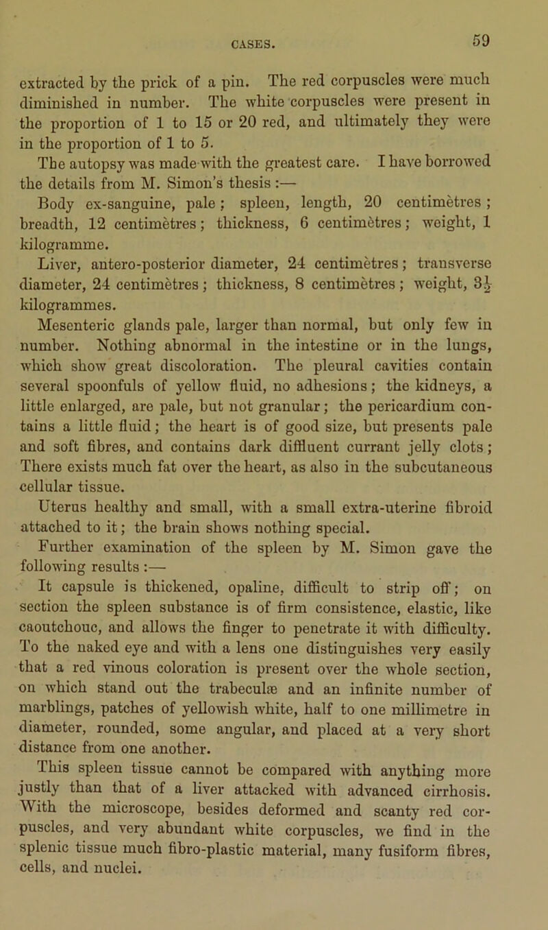 extracted by the prick of a pin. The red corpuscles wei’e much diminished in number. The wbite corpuscles were présent in the proportion of 1 to 15 or 20 red, and nltimately they were in the proportion of 1 to 5. The autopsy was made witb the greatest care. I bave borrowed the details from M. Simon’s tbesis :— Body ex-sanguine, pale ; spleen, lengtb, 20 centimètres ; breadtb, 12 centimètres; tbickness, 6 centimètres; weigbt, 1 Idlogramme. Liver, antero-posterior diameter, 24 centimètres ; trausverse diameter, 24 centimètres ; tbickness, 8 centimètres ; weigbt, Idlogrammes. Mesenteric glands pale, larger than normal, but only few in number. Notbing abnormal in tbe intestine or in tbe luugs, wbicb sbow great discoloration. Tbe pleural cavities contaiu several spoonfuls of yellow fluid, no adhesions ; tbe kidneys, a little enlarged, are pale, but not granular ; tbe pericardium con- tains a little fluid ; tbe beart is of good size, but présents pale and soft fibres, and contains dark diffluent currant jelly dots ; Tbere exists mucb fat over tbe beart, as also in tbe subcutaneous cellular tissue. Utérus bealtby and small, witb a small extra-uterine fibroid attacbed to it ; the brain shows notbing spécial. Furtber examination of tbe spleen by M. Simon gave tbe following results :— It capsule is tbickened, opaline, difificult to strip ofl’; on section tbe spleen substance is of firm consistence, elastic, like caoutchouc, and allows tbe finger to penetrate it witb difficulty. To tbe naked eye and witb a lens one distinguisbes very easily tbat a red vinous coloration is présent over tbe wbole section, on wbicb stand out tbe trabeculæ and an infinité number of marblings, patcbes of yellowisb wbite, balf to one millimétré in diameter, rounded, some angular, and placed at a veiy short distance from one anotber. Tbis spleen tissue cannot be compared witb anytbing more justly tban tbat of a liver attacked witb advanced cirrhosis. Witb tbe microscope, besides deformed and scanty red cor- puscles, and very abundant wbite corpuscles, we find in tbe splenic tissue mucb fibro-plastic material, many fusiform fibres, cells, and nuclei.
