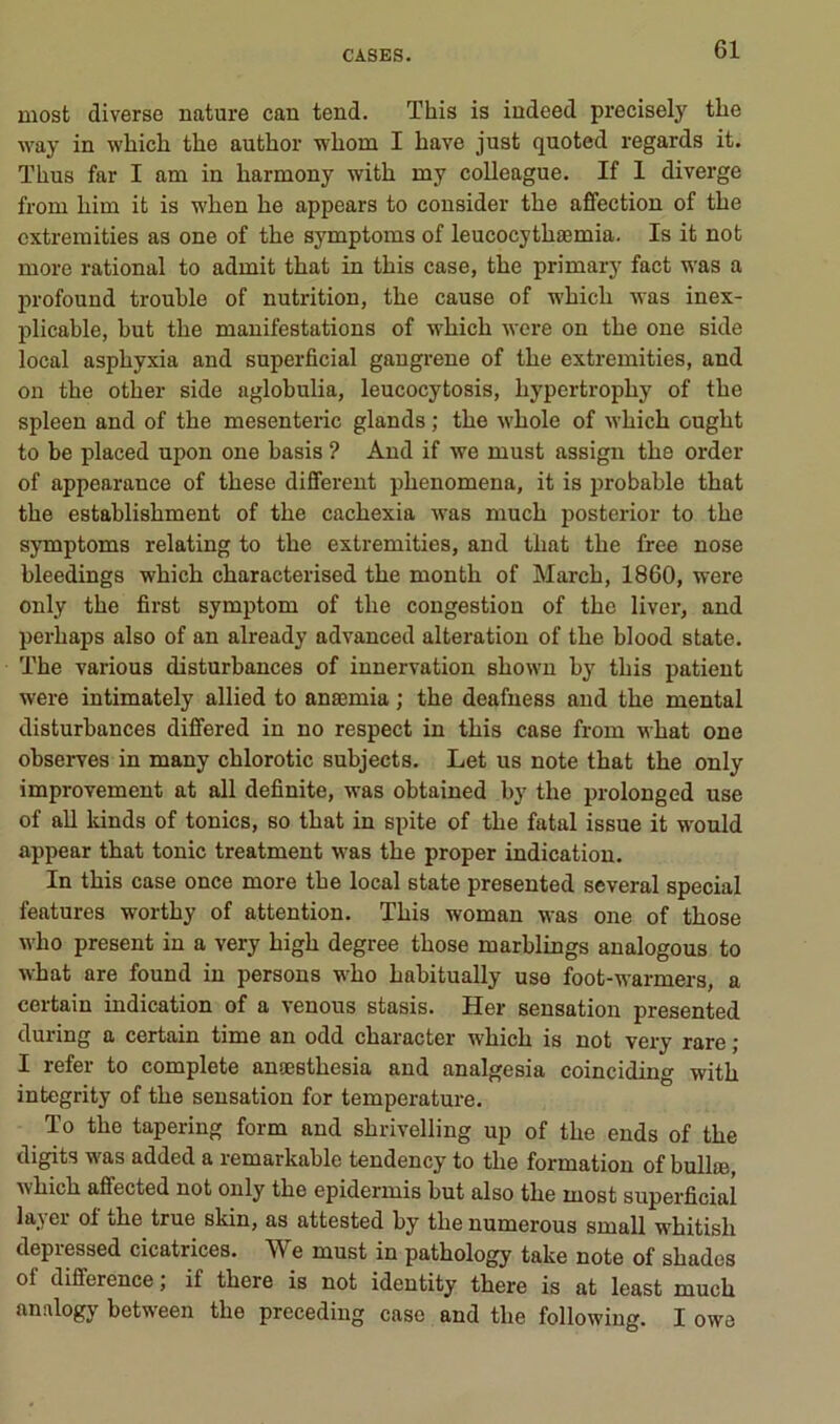 most diverse nature can tend. This is indeed precisely the way in which tlie author wlaora I hâve just quoted regards it. ïhus far I am in liarmony with my colleague. If 1 diverge froni liim it is when he appears to consider the affection of the cxtremities as one of the symptoms of leucocythæmia. Is it not more rational to admit that in this case, the primary fact was a profound trouble of nutrition, the cause of which was inex- plicable, but the manifestations of which wcre on the one side local asphyxia and superficial gangrené of the cxtremities, and ou the other side aglobulia, leucocytosis, hypertrophy of the spleen and of the mesenteric glands ; the whole of which ought to be placed upon one basis ? And if we must assign the order of appearance of these different phenomena, it is probable that the establishment of the cachexia was much posterior to the symptoms relating to the cxtremities, and that the free nose hleedings which characterised the month of March, 1860, were only the first symptom of the congestion of the liver, and perhaps also of an already advanced alteration of the blood State. The varions disturbances of innervation shown by this patient were intimately allied to anæmia ; the deafuess and the mental disturbances differed in no respect in this case from what one observes in many chlorotic subjects. Let us note that the only improvement at ail definite, was obtained by the prolong ed use of ail Idnds of tonies, so that in spite of the fatal issue it would appear that tonie treatment was the proper indication. In this case once more the local state presented several spécial features worthy of attention. This woman M^as one of those who présent in a very high degree those marhlings analogous to what are found in persons who hahitually use foot-warmers, a certain indication of a venons stasis. Her sensation presented during a certain time an odd character which is not very rare ; I refer to complété auæsthesia and analgesia coinciding with integrity of the sensation for température. To the tapering form and shrivelling up of the ends of the digits was added a remarkable tendency to the formation of bullæ, which aflfected not only the epidermis but also the most superficial la_^ei ot ühe true skin, as attested hy thenumerous small whitish depressed cicatrices. We must in pathology take note of shades of différence ; if there is not identity there is at least much analogy between the preceding case and the followiug. I owe