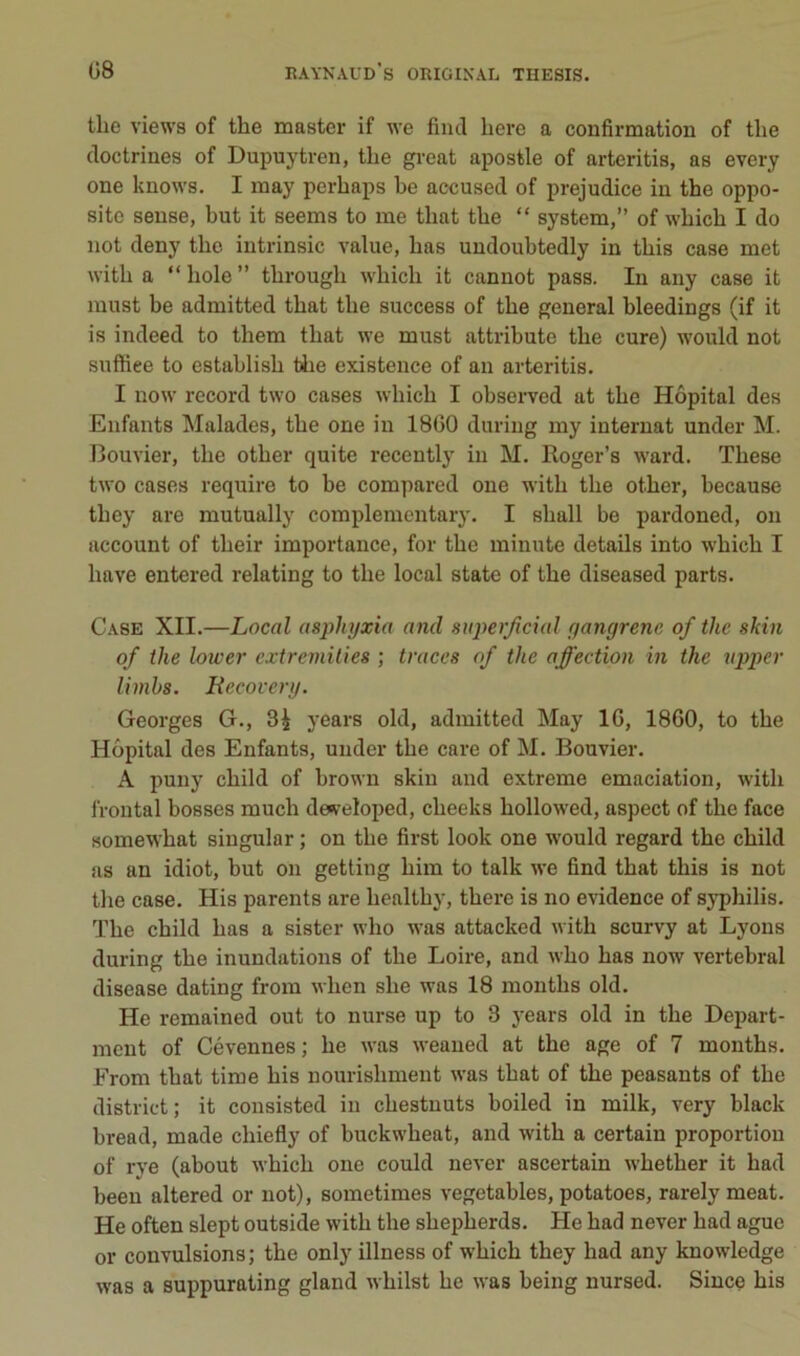 the views of the master if we fiiul liere a confirmation of tlie doctrines of Dupuytren, the gi-eat apostle of arteritis, as every one knows. I may perhaps he accused of préjudice in the oppo- site seuse, but it seems to me that the “ System,” of which I do not deny the iutrinsic value, bas undoubtedly in this case met with a “ hole ” through which it cannot pass. In any case it must be admitted that the success of the general bleedings (if it is indeed to them that we must attribute the cure) would not suftiee to estahlish tiie existence of an arteritis. I now record two cases which I observed at the Hôpital des Enfants Malades, the one in 18G0 duriug my internat under M. Bouvier, the other quite recently in M. Roger’s ward. These two cases require to be compared one with the other, hecause they are mutually complementary. I shall be pardoned, on account of their importance, for the minute details into which I bave entered relating to the local state of the diseased parts. Case XII.—Local asphyxia and superjicial gangrène of the skin of the lower extremilies ; traces of the affection in the vpper limhs. Recovery. Georges G., 3^ years old, admitted May 16, 1860, to the Hôpital des Enfants, under the care of M. Bouvier. A puny child of brown skin and extreme émaciation, with frontal bosses much de^reloped, cheeks hollowed, aspect of the face somewhat singular ; on the first look one would regard the child as an idiot, but on getting him to talk we find that this is not the case. His parents are healthy, there is no evidence of syphilis. The child bas a sister who was attacked with scurvy at Lyons during the inundations of the Loire, and who bas now vertébral disease dating from when she was 18 months old. He remained ont to nurse up to 8 years old in the Depart- ment of Cévennes ; he was weaued at the âge of 7 months. From that time his nourishment was that of the peasants of the district; it consisted in chestuuts boiled in milk, very black bread, made chiefly of buckwheat, and with a certain proportion of rve (about which one could never ascertain whether it had been altered or not), sometimes vegetables, potatoes, rarely méat. He often slept outside with the shepherds. He had never had ague or convulsions; the only illness of which they had any knowledge was a suppurating gland whilst he was being nursed. Since his