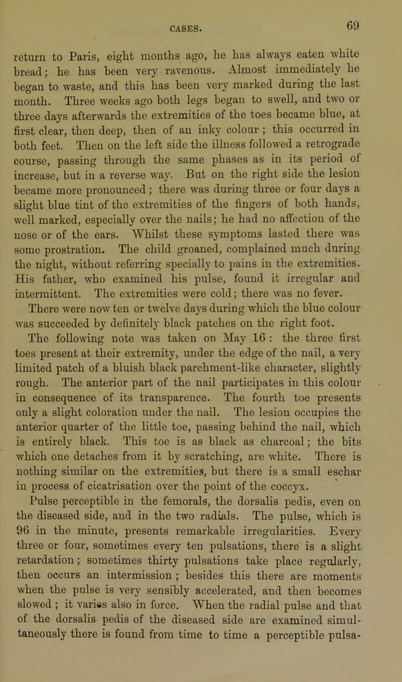return to Paris, eight mouths ago, lie lias alvvays eaten white bread; he bas been very ravenous. Almost immediately he began to waste, and tliis bas been very marked during tbe last montb. Tbree weeks ago botb legs began to swell, and two or tbree days afterwards tbe extremities of tbe toes became blue, at first clear, tben deep, tben of an inky colour ; tbis occurred in botb feet. Tben on tbe left side tbe illuess followed a rétrogradé course, passing tbrougb tbe same phases as in its period of increase, but in a reverse way. But on tbe rigbt side tbe lésion became more pronounced ; tbere was during tbree or four days a sligbt blue tint of tbe extremities of tbe Angers of botb bands, well marked, especially over tbe nails; be bad no affection of tbe nose or of tbe ears. Wbilst tbese symptoms lasted tbere was some prostration. Tbe cbild groaned, complained mucb during tbe nigbt, witbout referring specially to pains in tbe extremities. His fatber, wbo examined bis puise, found it irregular and intermittent. Tbe extremities were cold ; tbere was no fever. Tbere were now ten or twelve days during wbicb tbe blue colour was succeeded by definitely black patcbes on tbe rigbt foot. Tbe following note was taken on May 16 : tbe tbree first toes présent at tbeir extremity, under tbe edge of tbe nail, a very limited patcb of a bluisb black parcbment-like cbaracter, sligbtly rougb. Tbe anterior part of tbe nail participâtes in tbis colour in conséquence of its transparence. Tbe fourtb toe présents only a sligbt coloration under tbe nail. Tbe lésion occupies tbe anterior quarter of tbe little toe, passing bebind tbe nail, wbicb is entirely black. Tbis toe is as black as cbarcoal; tbe bits wbicb one detacbes from it by scratcbing, are wbite. Tbere is notbing similar on tbe extremities, but tbere is a small escbar in process of cicatrisation over tbe point of tbe coccyx. Puise perceptible in tbe femorals, tbe dorsalis pedis, even on tbe diseased side, and in tbe two radiais. Tbe puise, wbicb is 96 in tbe minute, présents remarkable irregularities. Every tbree or four, sometimes every ten pulsations, tbere is a sligbt retardation ; sometimes tbirty pulsations take place regularly, tben occurs an intermission ; besides tbis tbere are moments wben tbe puise is very sensibly accelerated, and tben becomes slowed ; it varies also in force. Wben tbe radial puise and tbat of tbe dorsalis pedis of tbe diseased side are examined simul- taneously tbere is found from time to time a perceptible puisa-