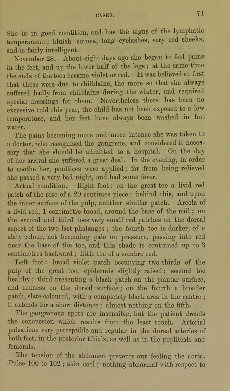 Slie is in good condition, and bas the signs of tlie lymphatic tempérament; bluish coriiea, long eyelasbes, very red cbeelvs, and is faiiiy inteUigent. November 28.—About eigbt days ago sbe began to feel pains in tbe feet, and up tbe lower balf of tbe legs ; at tbe same time the ends of tbe toes became violet or red. It was believed at first tbat tbese were due to cbilblains, tbe more so tbat sbe always sufifered badly from cbilblains during tbe winter, and required spécial dressings for tbem. Nevertbeless tbere bas been no excessive cold tbis year, tbe ebild bas not been exposed to a low température, and ber feet bave always been wasbed in bot water. Tbe pains becoming more and more intense sbe was takeu to a doctor, wbo recognised tbe gangrené, and considered it neces- sary tbat sbe sbould be admitted to a bospital. On tbe day of ber arrivai sbe suffered a great deal. In tbe evening, in order to sootbe ber, poultices were applied ; far from being relieved sbe passed a very bad nigbt, and bad some fever. Actual condition. Bigbt foot : on tbe great toe a bvid red patcb of tbe size of a 20 centimes piece ; bebind tbis, and upon tbe inner surface of tbe pulp, anotber similar patcb. Areola of a livid red, 1 centimètre broad, around tbe base of tbe nail ; on tbe second and tbird toes very small red patebes on tbe dorsal aspect of tbe two last phalanges ; tbe fourtb toe is darker, of a slaty colour, not becoming pale on pressure, passing into red near tbe base of tbe toe, and tbis sbade is continued up to 3 centimètres backward ; little toe of a sombre red. Left foot : broad violet patcb occupying two-tbirds of tbe pulp of tbe great toe, epidermis sligbtly raised; second toe bealtby ; tbird presenting a black patcb on tbe plantar surface, and redness on tbe dorsal surface ; on tbe fourtb a broader patcb, slate coloured, witb a completely black area in tbe centre ; it extends for a sbort distance ; almost notbing on tbe fiftb. Tbe gangrenons spots are insensible, but tbe patient dreads tbe concussion wbicb results from tbe least toueb. Arterial pulsations very perceptible and regular in tbe dorsal arteries of botb feet, in tbe posterior tibials, as well as in tbe popliteals and femorals. Tbe tension of tbe abdomen prevents our feeling tbe aorta. Puise 100 to 102 ; skin cool ; notbing abnormal witb x'espect to