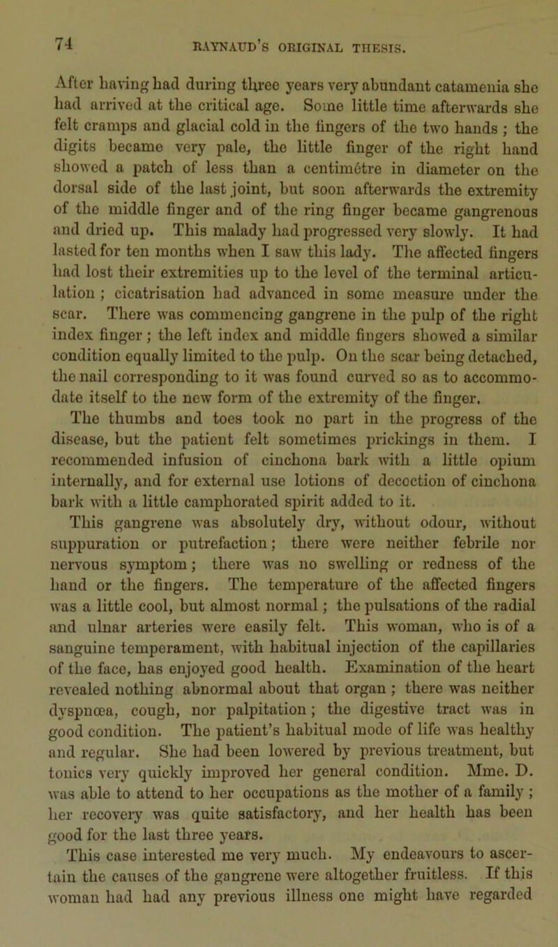 After liaving had during three years very abuudant catamenia she liad arrived at the critical âge. Some little time afterwards slie felt cramps and glacial cold in the lingers of the two hauds ; the digits hecame very pale, the little finger of the right hand sho^Yed a patch of less than a centimètre in diameter on the dorsal side of the last joint, but soon afterwards the extremity of the middle finger and of the ring finger hecame gangrenons and dried up. This malady had progressed very slowly. It had lasted for ten months when I saw this lady. The alfected tingers had lost their extremities up to the level of the terminal articu- lation ; cicatrisation had advanced in some measm'e under the scar. There was commencing gangrené in the pulp of the right index finger ; the left index and middle fingers showed a similar condition equally limited to the pulp. Ou the scar being detached, the nail corresponding to it was found curved so as to accommo- date itself to the ncw form of the extremity of the finger. The thumbs and toes took no part in the progress of the disease, but the patient felt sometimes prickings in them. I recommeuded infusion of ciuchona bark with a little opium internally, and for external use lotions of décoction of ciuchona bark with a little camphorated spirit added to it. This gangrené was absolutely dry, without odour, without supimration or putréfaction ; there were neither febrile uor nervous symptom ; there was no swelling or redness of the hand or the fingers. The température of the affected fingers was a little cool, but almost normal ; the pulsations of the radial and uluar arteries were easily felt. This woman, who is of a sanguine tempérament, with habituai injection of the capillaries of the face, has enjoyed good health. Examinatiou of the heart revealed nothing abnormal about that organ ; there was neither dyspnœa, cough, nor palpitation ; the digestive tract was in good condition. The patient’s habituai mode of life was healthy and régulai-. She had beeu lowered by previous treatment, but tonies very quickly improved lier general condition. Mme. D. was able to attend to her occupations as the mother of a family ; lier rccovery was quite satisfactory, and her health has beeu good for the last three years. This case iuterested me very much. My endeavours to ascer- tain the causes of the gangrené were altogether fruitless. If this woman had had any previous illuess one might hâve regarded