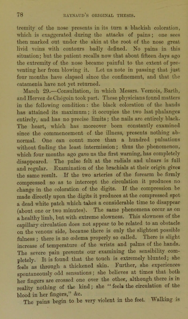 tremity of the nose présents in its turn a blackish coloration, •wliich is exaggerated during the attacks of pains ; one sees then marked ont under the skin at the root of the nose great livid veins with contours hadly defined. No pains in this situation; hut the patient recalls now that ahout fifteen days ago the extremity of the nose hecame painful to the extent of prc- venting her from hlowing it. Let us note in passing that just four months hâve elapsed since the confinement, and that the catamenia hâve not yet returned. March 29.—Consultation, in which Messrs. Vernois, Barth, and Hervez de Chégoin took part. These physicians found matters in the following condition : the hlack coloration of the hands has attained its maximum ; it occupies the two last phalanges entirely, and has no précisé limits ; the nails are entirely hlack. The heart, which has moreover heen constantly examined since the commencement of the illness, présents nothing ah- normal. One eau count more than a hundred pulsations without finding the least intermission; thus the phenomenon, which four months ago gave us the first waming, has completely disappeared. The puise felt at the radiais and ulnars is full and regular. Examination of the hrachials at their origin gives the same resuit. If the two arteries of the forearm he firmly compressed so as to intercept the circulation it produces no change in the coloration of the digits. If the compression he made directly upon the digits it produces at the compressed spot a dead whito patch which takes a considérable time to disappear (ahout one or two minutes). The same phenomena occur as on a healthy limb, hut with extreme slowness. This slowness of the capillary circulation does not appear to he related to an obstacle on the venons side, hecause there is only the slightest possible fulness ; there is no œdema properly so called. There is slight increase of température of the wrists and palms of the hands. The severe pain prevents our examining the sensibility com- pletely. Itis found that the touch is extremely hlunted; she feels as through a thickened skin. Further, she expériences spontaneously odd sensations ; she helieves at times that hoth her fingers are crossed one over the other, although there is in reality nothing of the kind; she “ feels the circulation of the blood in her fingers,” &c. ^ . The pains hegin to he very violent in the feet. Walking is