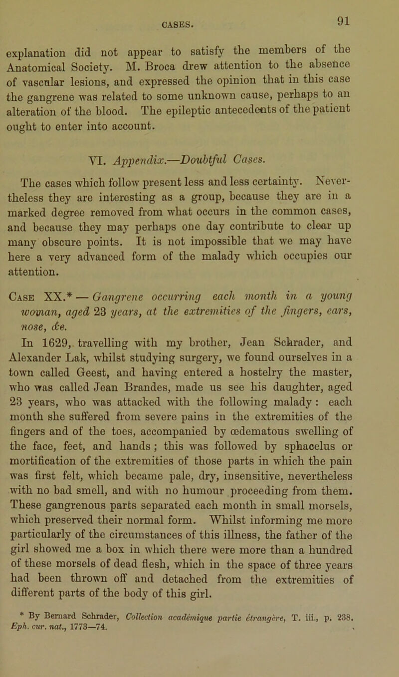 explanation did not appear to satisfy the members of the Anatomical Society. M. Broca drew attention to the absence of vascnlar lésions, and expressed the opinion that in this case the gangrené was related to some unknown cause, perhaps to an alteration of the hlood. The epileptic antécédents of the patient ought to enter into account. VI. Appendix.—Doubtful Cases. The cases which follow présent less and less certainty. Never- theless they are interesting as a group, because they are in a marked degree removed from what occurs in the common cases, and because they may perhaps one day contribute to clear up many obscure points. It is not impossible that we may hâve here a very advanced form of the malady which occupies our attention. Case XX.* — Gangrené occm-ring each month in a young woman, aged 23 years, at the extremities of the Jingers, ears, Hose, dce. In 1629, travelling with my brother, Jean Schrader, and Alexander Lak, whilst studying surgery, we found ourselves in a town called Geest, and having entered a hostelry the master, who was called Jean Brandes, made us see his daughter, aged 23 years, who was attacked with the following malady : each month she suffered from severe pains in the extremities of the Angers and of the toes, accompanied by œdematous swelling of the face, feet, and hands ; this was followed by sphacelus or mortification of the extremities of those parts in which the pain was first felt, which became pale, dry, insensitive, nevertheless with no bad smell, and with no humour proceeding from them. These gangrenous parts separated each month in small morsels, which preserved their normal form. Whilst informing me more particularly of the circumstances of this illness, the father of the girl showed me a box in which there were more than a hundred of these morsels of dead flesh, which in the space of three years had been thrown off and detached from the extremities of difiTerent parts of the body of this girl. * By Bernard Schrader, Collection académique partie étrangère, T. iii., p. 238, Eph. cur. nat., 1773—^74.