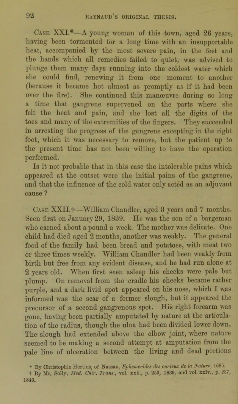 Case XXI.*—A youiig womaR of tbis town, aged 26 years, having been tormented for a long time witb an insupportable beat, accompanied by tbe most severe pain, in tbe feet and tbe bands wbicb ail remedies failed to quiet, was advised to plunge tbem many days running into tbe coldest water -n-bicb sbe could find, renewing it from one moment to anotber (because it became bot almost as promptly as if it bad been over tbe lire). Sbe continued tbis manœuvi’e during so long a time tbat gangrené supervened on tbe parts wbere sbe felt tbe beat and pain, and sbe lost ail tbe digits of tbe toes and mauy of tbe extremities of tbe fiugers. Tbey succeeded in arresting tbe progi-ess of tbe gangi-ene excepting in tbe rigbt foot, Avbicb it was necessary to remove, but tbe patient up to tbe présent time bas not been willing to bave tbe operation performed. Is it not probable tbat in tbis case tbe intolérable pains wbicb appeared at tbe outset were tbe initial pains of tbe gangrené, and tbat tbe influence of tbe cold water only actèd as an adjuvant cause ? Case XXII.f—William Cbaudler, aged 3 years and 7 montbs. Seen flrst on January 29, 1839. He was tbe son of a bargeman wbo earned about a pound a week. Tbe motber was délicate. One cbild bad died aged 2 montbs, anotber was weakly. Tbe general food of tbe family bad been bread and potatoes, witb méat two or tbree times weekly. William Cbandler bad been weakly from birtb but free from any évident disease, and be bad run alone at 2 years old. AWien flrst seen asleep bis cbeeks were pale but plump. On removal from tbe cradle bis cbeeks became ratber purple, and a dark livid spot appeared on bis nose, wbicb I was informed was tbe scar of a former slougb, but it appeared tbe precursor of a second gangi-enous spot. His rigbt forearm was gone, baving been partially amputated by nature at tbe articula- tion of tbe radius, tbougb tbe ulna bad been divided lower down. Tbe slougb bad extended above tbe elbow joint, wbere nature seemed to be making a second attempt at amputation from tbe pale line of ulcération between tbe living and dead portions ♦ By Christophle Hertius, of Nassau, Ephemerides des curieux de la Nature, J685. t By llr. Solly, Med. Chir. Trans., vol. xxii., p. 263, 1839, and vol. xxiv., p. 237, 1810.