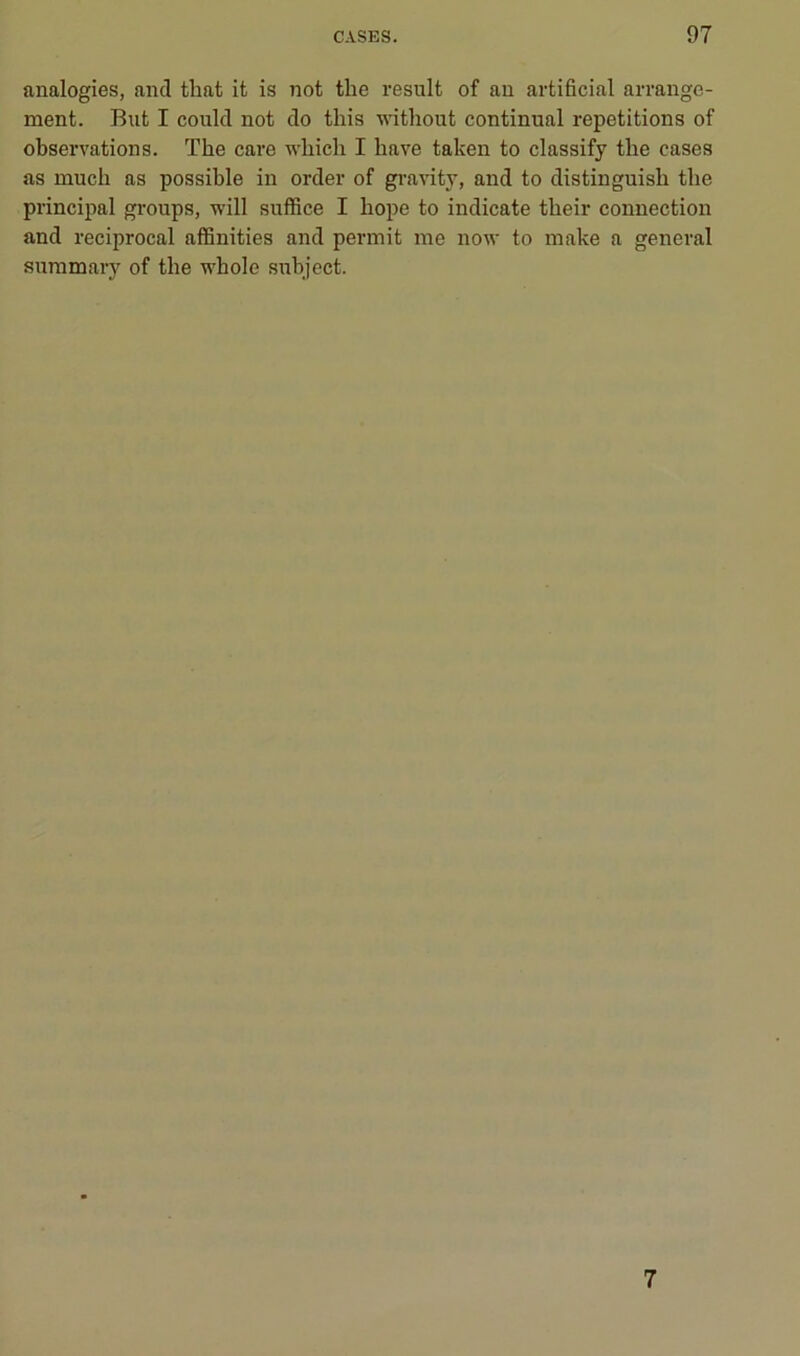 analogies, and that it is not the resuit of an artificial arrange- ment. But I coukl not do tliis without continuai répétitions of observations. The care which I bave taken to classify tbe cases as mucli as possible in order of gra-\uty, and to distinguish tbe principal groups, will suffice I hope to indicate their connection and reciprocal affinities and permit me now to make a general suramary of the vi'hole subject. 7