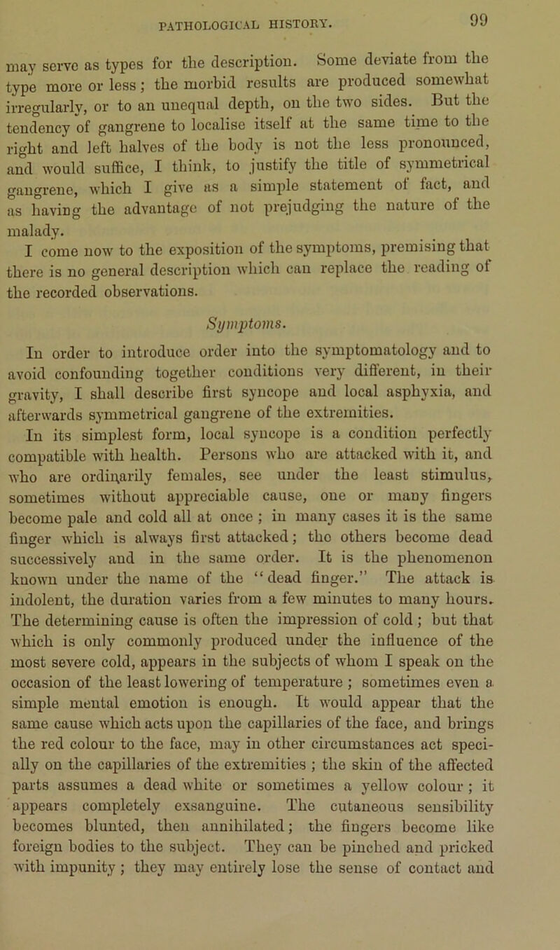 may serve as types for tlie description. Some deviate from tlie type more or less ; the morbid results are produced somewbat irregularly, or to an unequal depth, on tlie two sides. But the tendency of gangrené to localise itsell at tire same time to tlie right and left halves of tbe body is not tlie less pronounced, and would suffice, I tliink, to justify tbe title of symmetrical gan^renOj wbicb I ^iYe as a simple statement ol fact, and as having tbe advantage of not prejudging the nature of the malady. I corne now to the exposition of the symptoms, premising that there is no general description wliich can replace the reading ot the recorded observations. Sywptoins. In order to introduce order into the symptomatology and to avoid confounding together conditions very different, in their gravity, I shall describe first syncope and local asphyxia, and afterwards symmetrical gangrené of the extrernities. In its simplest form, local syncope is a condition perfectly compatible with health. Persons who are attacked with it, and ivho are ordinarily females, see under the least stimulus, sometimes without appréciable cause, oue or many fingers become pale and cold ail at once ; in many cases it is the same finger which is always first attacked; tho others become dead successively and in the same order. It is the phenomenon kuown under the name of the “dead finger.” The attack is indolent, the duration varies from a few minutes to many hours, The determining cause is often the impression of cold ; but that ^Yhich is only commonly produced under the influence of the most severe cold, appears in the subjects of whom I speak on the occasion of the least lowering of température ; sometimes even a simple mental émotion is enough. It would appear that the same cause which acts upou the capillaries of the face, and brings the red colour to the face, may in other circumstances act speci- ally on the capillaries of the extrernities ; the skin of the aft'ected parts assumes a dead white or sometimes a yellow colour ; it appears completely exsanguiue. The cutaneous sensibility becomes blunted, then aunihilated; the fiugers become like foreign bodies to the subject. They can be pinched and pricked with impunity ; they may entirely lose the sense of contact and