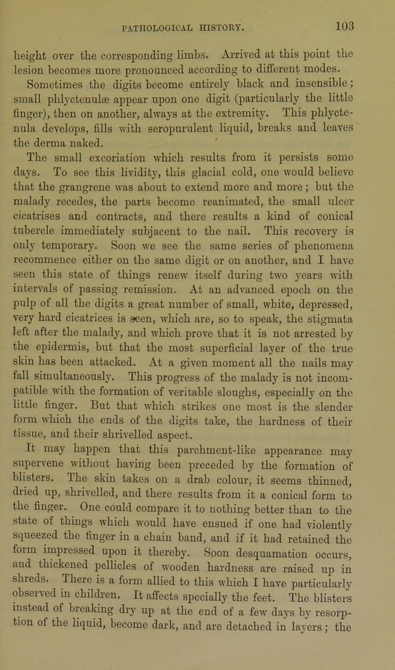 lieight over the corresponding limbs. Arrived at this point tlie lésion becomes more pronounced according to different modes. Sometimes tbe digits become entirely black and insensible ; small pblyctenulæ appear upon one digit (particularly tbe little finger), tben on anotber, always at tbe extremity. This pblycte- nula develops, fills w’ith seropurulent liquid, breaks and leaves the dei-ma naked. The small excoriation which results from it persists some days. To see this lividity, this glacial cold, one would believe that the gi-angrene was about to extend more and more ; but the malady recedes, the parts become reanimated, the small ulcer cicatrises and contracts, and there results a kind of conical tubercle immediately subjacent to the uail. This recovery is only temporary. Soon we see the same sériés of phenomena recommence either on the same digit or on another, and I hâve seen this state of things renew itself during two years with intervals of passing remission. At an advanced epoch on the pulp of ail the digits a gi’eat number of small, white, depressed, very hard cicatrices is seen, which are, so to speak, the stigmata left after the malady, and which prove that it is not arrested by the epidermis, but that the most superficial layer of the true skin has been attacked. At a given moment ail the nails may fall simultaneously. This progress of the malady is not incom- patible with the formation of véritable sloughs, especially on the little finger. But that which strikes one most is the slender form which the ends of the digits take, the hardness of their tissue, and their shrivelled aspect. It may happen that this parchment-like appearance maj’ supervene without having been preceded by the formation of blisters. The skin takes on a drab colour, it seems thinued, dried up, shrivelled, and there results from it a conical form to the finger. One could compare it to nothing better than to the State of things which would hâve ensued if one had violently squeezed the finger in a chain band, and if it had retained the foim impressed upon it thercby. Soon desquamation occurs, and thickened pellicles of wooden hardness are raised up in shieds. There is a form allied to this which I hâve particularly observed in children. It affects specially the feet. The blisters instead of breaking dry up at the end of a few days by résorp- tion of the liquid, become dark, and are detached in layers ; the