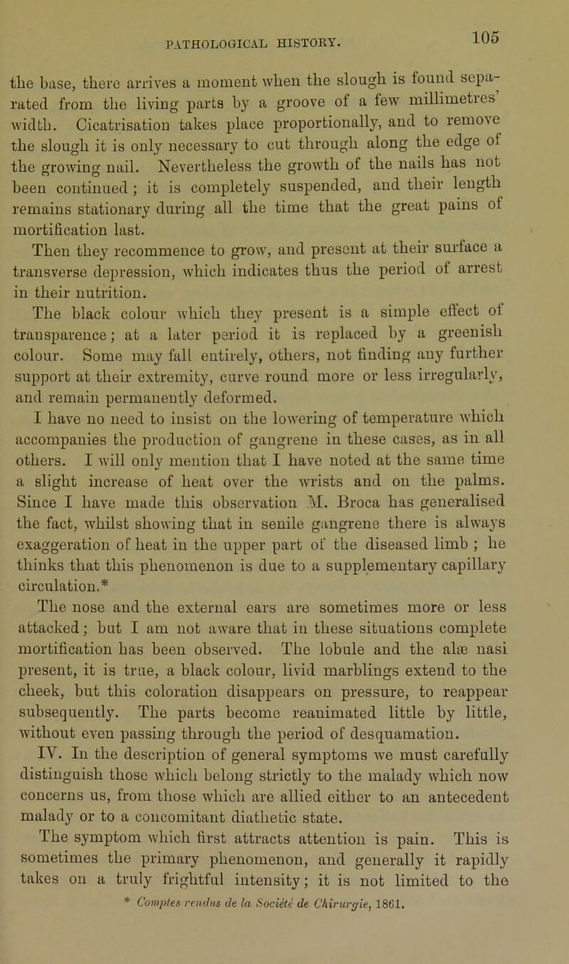 tlie base, there arrives a moment wbeu the slougli is fouml sepa- rated from tbe living parts by a groove of a few millimétrés widtb. Cicatrisation takes place proportionally, and to remove tbe slougli it is only necessary to eut througb along tbe edge ot tbe growing nail. Nevertbeless tbe growtb of tbe nails bas uot been continued ; it is completely suspended, and tbeir lengtb remains stationary during ail tbe time tbat tbe great pains of mortification last. Tben tbey recommence to grow, and présent at tbeir surface a trausverse dejjression, wbicb indicates tbus tbe period of arrest in tbeir nutrition. Tbe black colour wbicb tbey présent is a simple cftect ot transparence ; at a later period it is replaced by a greenisb colour. Some may fall eutirely, otbers, not finding auy furtber support at tbeir extremity, curve round more or less irregularly, and remaiu permanently deformed. I bave no need to insist on tbe lowering of température wbicb accompauies tbe production of gangrené in tbese cases, as in ail otbers. I will only mention tbat I bave noted at tbe same time a sligbt increase of beat over tbe wrists and on tbe palms. Since I bave made tbis observation À\I. Broca bas generalised tbe fact, wbilst sbowing tbat in senile gangrené tbere is always exaggeration of beat in tbe upper part of tbe diseased limb ; be tbinks tbat tbis pbenomenon is due to a supplemeutary capillary circulation.* Tbe nose and tbe external ears are sometimes more or less attacked ; but I am not aware tbat in tbese situations complété mortification bas been observed. Tbe lobule and tbe alæ uasi présent, it is true, a black colour, livid marblings extend to tbe cbeek, but tbis coloration disappears on pressure, to reappear subsequently. Tbe parts become reanimated little by little, witbout even passing tbrougb tbe period of desquamation. IV. In tbe description of general symptoms we must carefully distiuguisb tbose wbicb belong strictly to tbe malady wbicb now concerns us, from tbose wbicb are allied eitber to an antécédent malady or to a concomitant diatbetic state. Tbe symptom wbicb first attracts attention is pain. Tbis is sometimes tbe primary pbenomenon, and geuerally it rapidly takes on a truly frigbtful intensity ; it is not limited to tbe * Comptes rcinhis de la Société de Chirurgie, 1861.