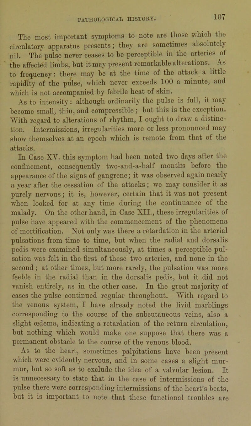 The most important symptoms to note are tliose jvbich tlie circulatory apparatus présents ; they are sometimes absolutely nil. The puise never ceases to be perceptible in tbe arteries of the affectéd limbs, but itmay présent remarkable alterations. As to frequency : tbere may be at tbe time of tbe attack a little rapidity of tbe puise, wbicb never exceeds 100 a minute, and wbicb is not accompanied by febrile beat of skin. As to intensity : altbougb ordinarily tbe puise is full, it may become small, tbin, and compressible ; but tbis is tbe exception. Witb regard to alterations of rbytbm, I ougbt to draw a distinc- tion. Intermissions, irregularities more or less pronounced may sbow tbemselves at an epocb wbicb is remote from tbat of tbe attacks. In Case XV. tbis symptom bad been noted two days after tbe confinement, consequently two-and-a-balf montbs beforc tbe appearance of tbe signs of gangrené; it was observed again nearly a year after tbe cessation of tbe attacks ; we may consider it as purely nervous ; it is, bowever, certain tbat it was not présent wben looked for at any time during tbe continuance of tbe malady. Ün tbe otber band, in Case XII., tbese irregularities of puise bave appeared witb tbe commencement of tbe pbenomena of mortification. Not only was tbere a retardation in tbe arterial pulsations from time to time, but wben tbe radial and dorsalis pedis were examined simultaneously, at times a perceptible pul- sation was felt in tbe first of tbese two arteries, and noue in tbe second ; at otber times, but more rarely, tbe pulsation was more feeble in tbe radial tban in tbe dorsalis pedis, but it did not vanisb entirely, as in tbe otber case. In tbe great majority of cases tbe puise continued regular tbrougbout. Witb regard to tbe venous System, I bave already noted tbe livid marblings corresponding to tbe course of tbe subcutaneous veins, also a sligbt œdema, indicating a retardation of tbe return circulation, but notbing wbicb would make one suppose tbat tbere was a permanent obstacle to the course of tbe venous blood. As to tbe beart, sometimes palpitations bave been présent wbicb were evidently nervous, and in some cases a sligbt mur- mur, but so soft as to exclude the idea of a valvular lésion. It is ïinnecessary to State tbat in tbe case of intermissions of tbe puise tbere were corresponding intermissions of tbe beart’s beats, but it is important to note tbat tbese functional troubles are