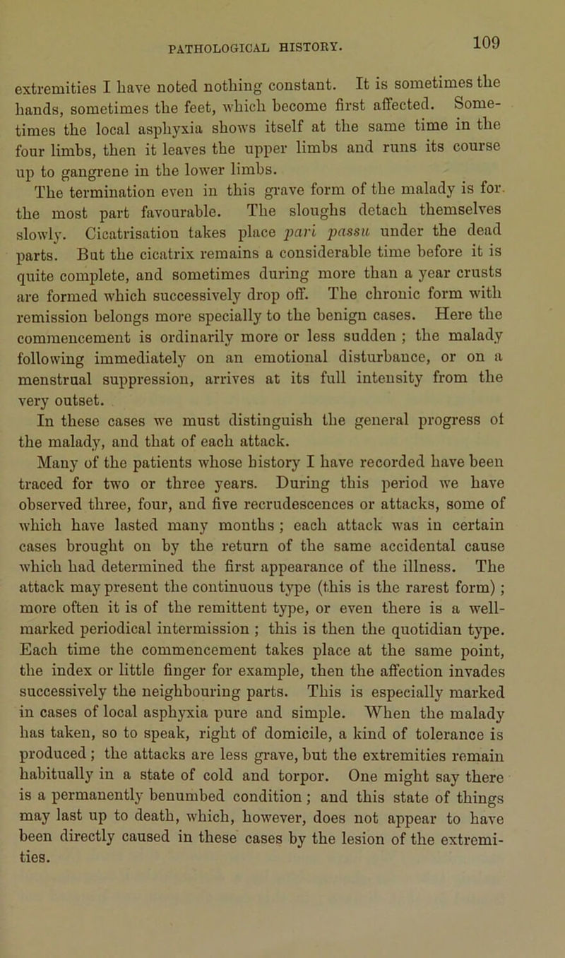 extremities I hâve noted nothing constant. It is sometimes the hands, sometimes the feet, which hecome first affected. Some- times the local asphyxia shows itself at the same time in the four limbs, then it leaves the upper limhs and runs its course up to gangrené in the low'er limbs. The termination eveu in this grave form of the malady is for. the most part favourable. The sloughs detach themselves slowly. Cicatrisation takes place pari passa under the dead parts. But the cicatrix remains a considérable time before it is quite complété, and sometimes during more than a year crusts are formed which successively drop off. The chrouic form with remission helongs more specially to the henign cases. Here the commencement is ordinarily more or less sudden ; the malady following immediately on an emotional disturbance, or on a menstrual suppression, arrives at its full inteusity from the very outset. In these cases we must distinguish the general progress ot the malady, and that of each attack. Many of the patients whose history I bave recorded bave heen traced for two or three years. During this period we bave observed three, four, and five recrudescences or attacks, some of which bave lasted many months ; each attack was in certain cases brought on hy the return of the same accidentai cause which had determined the first appearance of the illness. The attack may présent the continuons type (this is the rarest form) ; more often it is of the rémittent type, or even there is a well- marked periodical intermission ; this is then the quotidian type. Each time the commencement takes place at the same point, the index or little finger for example, then the atfection invades successively the neighbouring parts. This is especially marked in cases of local asphyxia pure and simple. When the malady lias taken, so to speak, right of domicile, a kind of tolérance is produced ; the attacks are less gi’ave, but the extremities remain hahitually in a State of cold and torpor. One might say there is a permanently benumbed condition ; and this state of things may last up to death, which, however, does not appear to bave been directly caused in these cases by the lésion of the extremi- ties.