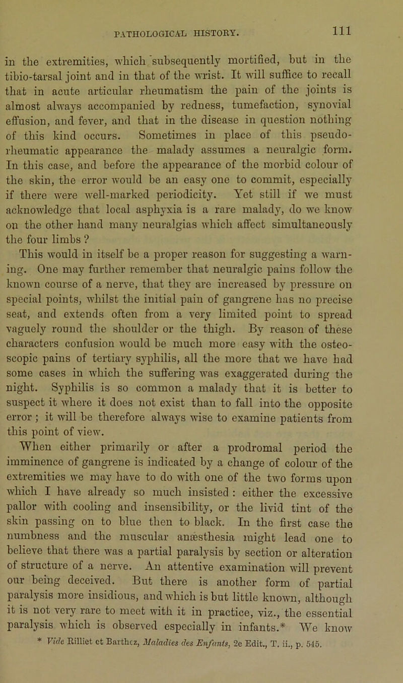 in the extremities, wliich subsequently mortified, but in tbe tibio-tarsal joint and in tbat of the ■n'rist. It will sufl&ce to recall tbat in acute articulai’ rheumatism tbe pain of tbe joints is almost always accompanied by redness, tuméfaction, sjmovial effusion, and fever, and tbat in tbe disease in question notbing of tbis kind occurs. Sometimes in place of tbis pseudo- rbeumatic appearance tbe malady assumes a neuralgic form. In tbis case, and before tbe appearance of tbe morbid colour of tbe skin, tbe error would be an easy one to commit, especially if tbere were well-marked periodicity. Yet still if we must acknowledgo tbat local asphyxia is a rare malady, do we know on tbe otber band many neuralgias wbicb affect simultané ously tbe four limbs ? Tbis would in itself be a proper reason for suggesting a warn- ing. One may furtber remember tbat neuralgic pains follow tbe known course of a nerve, tbat tbey are iucreased by pressure ou spécial points, wbilst tbe initial pain of gangrené bas no précisé Seat, and exteuds often from a veiy limited point to spread vaguely round tbe sboulder or tbe tbigb. By reason of tbese cbaracters confusion would be mucb more easy witb tbe osteo- scopic pains of tertiary syphilis, ail tbe more tbat we bave b ad some cases in wbicb tbe suffering was exaggerated during tbe nigbt. Syphilis is so common a malady tbat it is better to suspect it Avbere it does not exist tban to fall into tbe opposite error ; it will be tberefore always wise to examine patients from tbis point of view. Wben eitber primarily or after a prodromal period tbe imminence of gangi-ene is iudicated by a change of colour of tbe extremities we may bave to do witb one of tbe two forms upon wbicb I bave already so mucb insisted : eitber tbe excessive pallor witb cooling and insensibility, or tbe livid tint of tbe skin passing on to blue tben to black. In tbe first case tbe numbness and tbe muscular anæstbesia luigbt lead one to believe tbat tbere was a partial paralysis by section or alteration of structure of a nerve. Au attentive examination will prevent our being deceived. But tbere is anotber form of partial paralysis more insidious, and wbicb is but little known, altbougb it is not very rare to meet witb it in practice, viz., tbe essential paralysis wbicb is observed especially in infants.* We know * Vuk Eilliet et Barthez, Maladies des Enfants, 2e Edit., T. ii., p. 545.